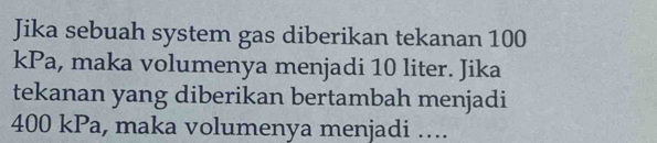 Jika sebuah system gas diberikan tekanan 100
kPa, maka volumenya menjadi 10 liter. Jika 
tekanan yang diberikan bertambah menjadi
400 kPa, maka volumenya menjadi …...