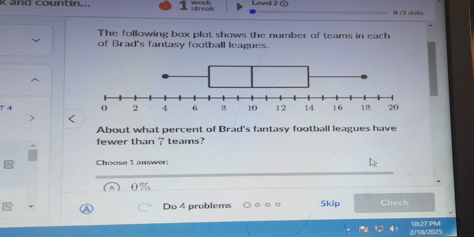 and countin... streak week Level 2 ⓘ 
0 /2 skills 
The following box plot shows the number of teams in each 
of Brad's fantasy football leagues. 
T4 
About what percent of Brad's fantasy football leagues have 
fewer than 7 teams? 
Choose 1 answer: 
Do 4 problems Skip 
Check 
10:27 PM 
2/18/2025