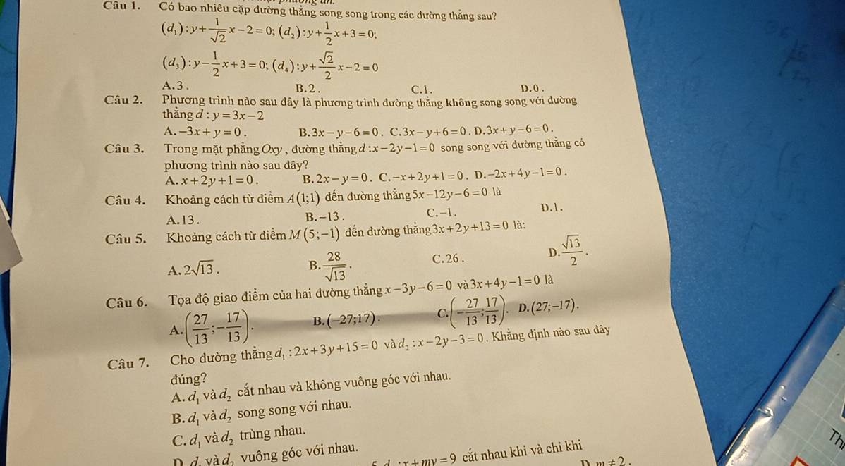 Có bao nhiêu cặp dường thẳng song song trong các đường thắng sau?
(d_1):y+ 1/sqrt(2) x-2=0;(d_2):y+ 1/2 x+3=0;
(d_3):y- 1/2 x+3=0;(d_4):y+ sqrt(2)/2 x-2=0
∠ b
A. 3. B. 2 . C.1. D.0 .
Câu 2. Phương trình nào sau dây là phương trình dường thăng không song song với đường
thằng d:y=3x-2
A. -3x+y=0. B. 3x-y-6=0. C. 3x-y+6=0. D. 3x+y-6=0.
Câu 3. Trong mặt phẳng Oxy , đường thẳng đ :x-2y-1=0 song song với dường thẳng có
phương trình nào sau dây?
A. x+2y+1=0. B. 2x-y=0. C. -x+2y+1=0. D. -2x+4y-1=0.
Câu 4. Khoảng cách từ điểm A(1;1) đến đường thẳng 5x-12y-6=0 là
C. -1.
A.13 . B. -13 . D. 1.
Câu 5. Khoảng cách từ diểm M(5;-1) đến đường thắng 3x+2y+13=0 là:
A. 2sqrt(13).
B  28/sqrt(13) .
C. 26 .
D.  sqrt(13)/2 .
Câu 6. Tọa độ giao điểm của hai đường thẳng x-3y-6=0 và 3x+4y-1=0 là
A. ( 27/13 ;- 17/13 ). B. (-27;17). C. (- 27/13 ; 17/13 ). D.(27;-17).
Câu 7. Cho đường thẳng đ, d_1:2x+3y+15=0 và d_2:x-2y-3=0. Khẳng định nào sau đây
dúng?
A. d_1 và d_2 cắt nhau và không vuông góc với nhau.
B. d_1 và d_2 song song với nhau.
C. d_1 và d_2 trùng nhau.
· x+my=9 cắt nhau khi và chỉ khi
D d và d_2 vuông góc với nhau.
n m!= 2.