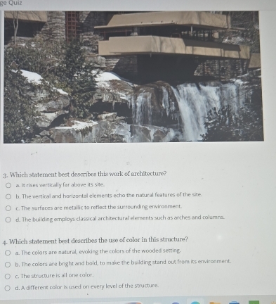 ge Quiz
3. Which statement best describes this work of architecture?
a.. t rises vertically far above its site..
b. The vertical and horizontal elements echo the natural features of the site.
c. The surfaces are metallic to reflect the surrounding environment
d. The building employs classical architectural elements such as arches and columns.
4. Which statement best describes the use of color in this structure?
a. The colors are natural, evoking the colors of the wooded setting.
b. The colors are bright and bold, to make the building stand out from its environment.
c. The structure is all one color
d. A different color is used on every level of the structure.