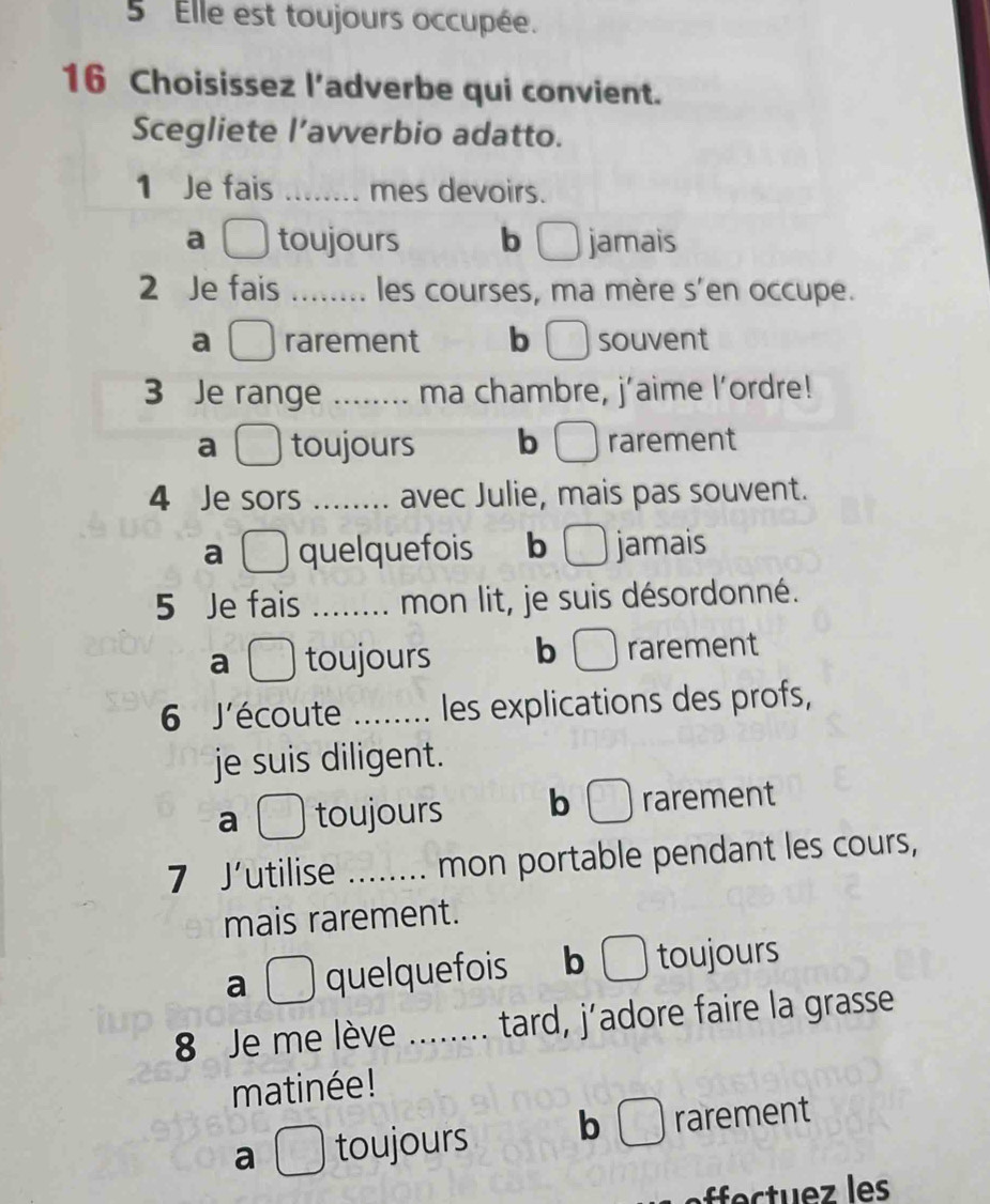 Elle est toujours occupée.
16 Choisissez l’adverbe qui convient.
Scegliete l’avverbio adatto.
1 Je fais _mes devoirs.
a toujours b jamais
2 Je fais _les courses, ma mère s'en occupe.
a rarement b souvent
3 Je range _ma chambre, j’aime l'ordre!
a toujours b rarement
4 Je sors _avec Julie, mais pas souvent.
a quelquefois b D jamais
5 Je fais _mon lit, je suis désordonné.
a toujours b □rarement
6 J'écoute _. les explications des profs,
je suis diligent.
a . toujours b rarement
7 J'utilise _mon portable pendant les cours,
mais rarement.
a quelquefois b toujours
8 Je me lève _ tard, j’adore faire la grasse
.
matinée!
a □ toujours b _□  rarement
c z s