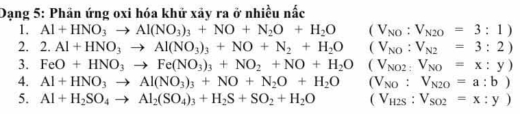 Dạng 5: Phän ứng oxi hóa khứ xảy ra ở nhiều nấc
1. Al+HNO_3to Al(NO_3)_3+NO+N_2O+H_2O (V_NO:V_N2O=3:1)
2. 2.Al+HNO_3to Al(NO_3)_3+NO+N_2+H_2O (V_NO:V_N2=3:2)
3. FeO+HNO_3to Fe(NO_3)_3+NO_2+NO+H_2O (V_NO2:V_NO=x:y)
4. Al+HNO_3to Al(NO_3)_3+NO+N_2O+H_2O (V_NO:V_N2O=a:b)
5. Al+H_2SO_4to Al_2(SO_4)_3+H_2S+SO_2+H_2O (V_H2S:V_SO2=x:y)