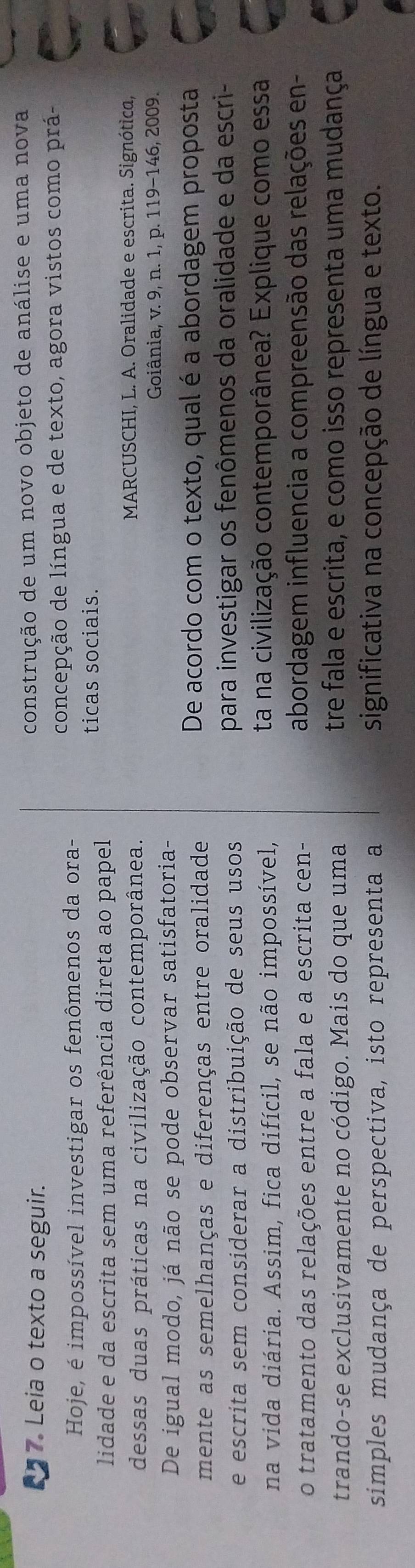 Leia o texto a seguir. construção de um novo objeto de análise e uma nova 
concepção de língua e de texto, agora vistos como prá- 
Hoje, é impossível investigar os fenômenos da ora- 
ticas sociais. 
lidade e da escrita sem uma referência direta ao papel 
dessas duas práticas na civilização contemporânea. MARCUSCHI, L. A. Oralidade e escrita. Signótica, 
Goiânia, v. 9, n. 1, p. 119-146, 2009. 
De igual modo, já não se pode observar satisfatoria- 
mente as semelhanças e diferenças entre oralidade 
De acordo com o texto, qual é a abordagem proposta 
e escrita sem considerar a distribuição de seus usos para investigar os fenômenos da oralidade e da escri- 
na vida diária. Assim, fica difícil, se não impossível, ta na civilização contemporânea? Explique como essa 
o tratamento das relações entre a fala e a escrita cen- abordagem influencia a compreensão das relações en- 
trando-se exclusivamente no código. Mais do que uma tre fala e escrita, e como isso representa uma mudança 
simples mudança de perspectiva, isto representa a significativa na concepção de língua e texto.