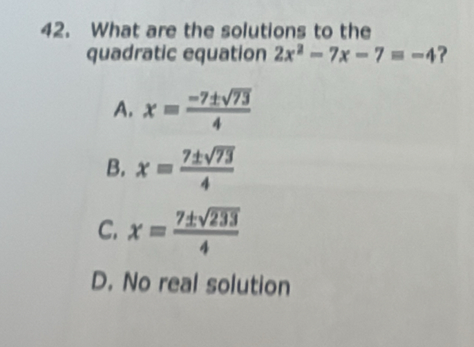 What are the solutions to the
quadratic equation 2x^2-7x-7=-4 ?
A. x= (-7± sqrt(73))/4 
B. x= 7± sqrt(73)/4 
C. x= 7± sqrt(233)/4 
D. No real solution