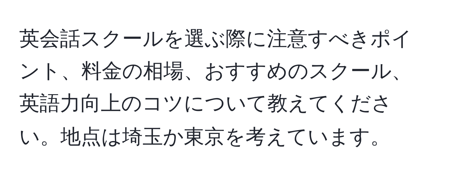 英会話スクールを選ぶ際に注意すべきポイント、料金の相場、おすすめのスクール、英語力向上のコツについて教えてください。地点は埼玉か東京を考えています。