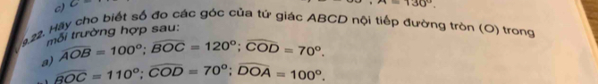 C=
x=130°. 
9.22. Hãy cho biết số đo các góc của tứ giác ABCD nội tiếp đường tròn (O) trong 
mối trường hợp sau: 
a) overline AOB=100°; overline BOC=120°; overline COD=70°.
widehat BOC=110°; widehat COD=70°; widehat DOA=100°.