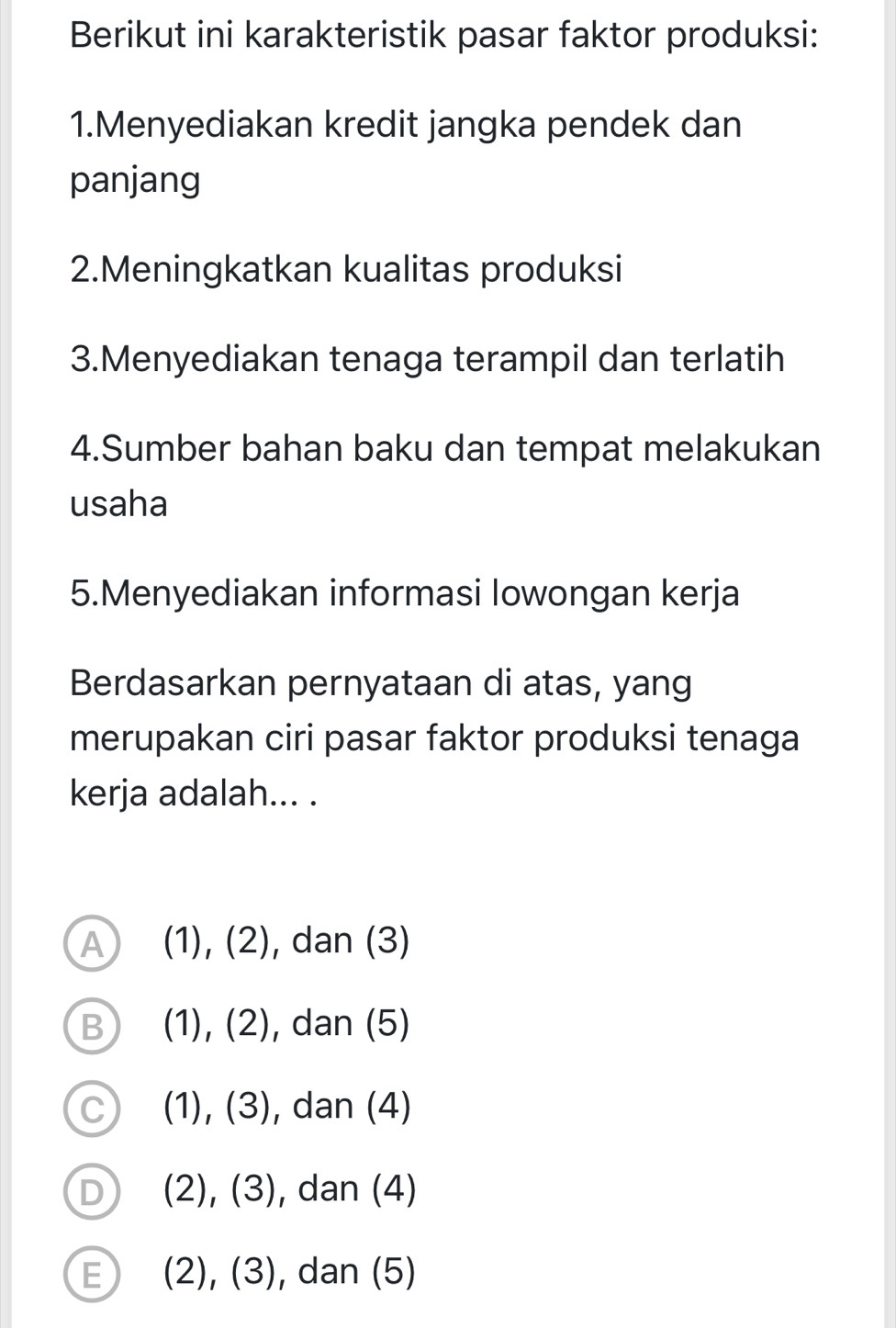 Berikut ini karakteristik pasar faktor produksi:
1.Menyediakan kredit jangka pendek dan
panjang
2.Meningkatkan kualitas produksi
3.Menyediakan tenaga terampil dan terlatih
4.Sumber bahan baku dan tempat melakukan
usaha
5.Menyediakan informasi lowongan kerja
Berdasarkan pernyataan di atas, yang
merupakan ciri pasar faktor produksi tenaga
kerja adalah... .
A (1), (2) , dan (3)
B (1), (2) , dan (5)
C (1),(3) , dan (4)
D (2), ( 3 , dan (4)
E (2), (3) , dan (5)