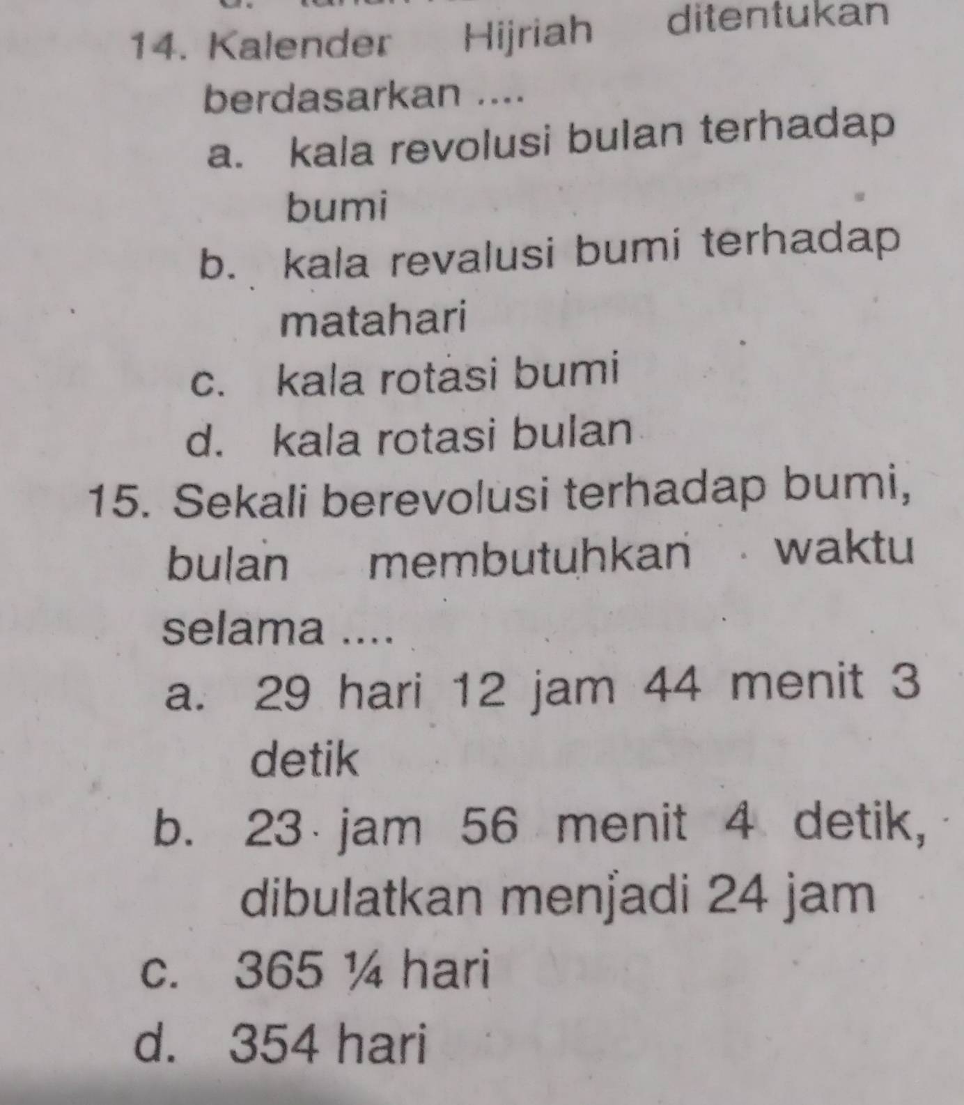 Kalender Hijriah ditentukan
berdasarkan ....
a. kala revolusi bulan terhadap
bumi
b. kala revalusi bumi terhadap
matahari
c. kala rotasi bumi
d. kala rotasi bulan
15. Sekali berevolusi terhadap bumi,
bulan membutuhkan waktu
selama ....
a. 29 hari 12 jam 44 menit 3
detik
b. 23 jam 56 menit 4 detik,
dibulatkan menjadi 24 jam
c. 365 ¼ hari
d. 354 hari