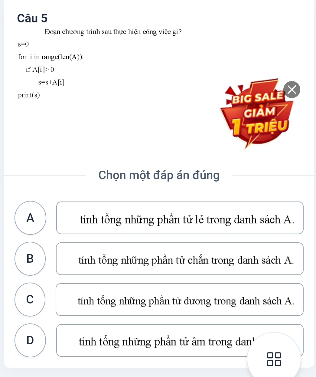 Đoạn chương trình sau thực hiện công việc gì?
s=0
for i in range(len(A)):
if A[i]> 0:
s=s+A[i]
print(s)
Chọn một đáp án đúng
A tính tổng những phần tử lẻ trong danh sách A.
B tính tổng những phần tử chẵn trong danh sách A.
C tính tổng những phần tử dương trong danh sách A.
D tính tổng những phần tử âm trong dan''