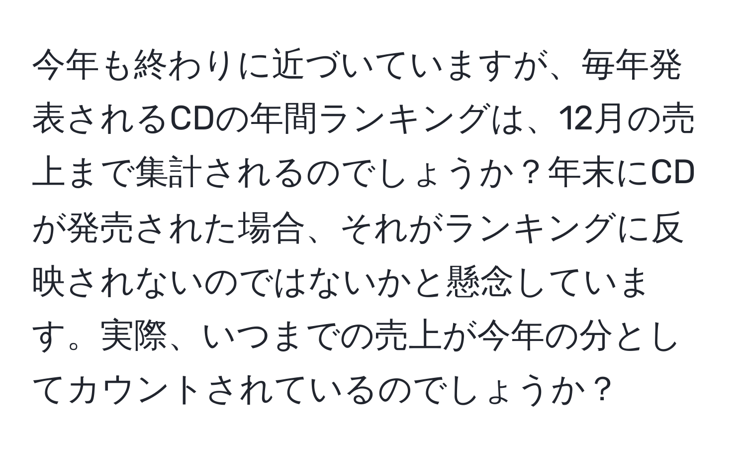 今年も終わりに近づいていますが、毎年発表されるCDの年間ランキングは、12月の売上まで集計されるのでしょうか？年末にCDが発売された場合、それがランキングに反映されないのではないかと懸念しています。実際、いつまでの売上が今年の分としてカウントされているのでしょうか？