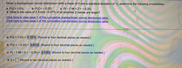 Given a standardized normal distribution (with a mean of 0 and a standard deviation of 1), determine the following probabilities.
a. P(Z>1.03) b. P(Z c. P(-1.96
d. What is the value of Z if only 13.57% of all possible Z-values are larger?
Click here to view page 1 of the cumulative standardized normal distribution table.
Click here to view page 2 of the cumulative standardized normal distribution table.
a. P(Z>1.03)=0.1515 (Round to four decimal places as needed.)
b. P(Z (Round to four decimal places as needed.)
C. P(-1.96 (Round to four decimal places as needed.)
d. z=□ (Round to two decimal places as needed.)