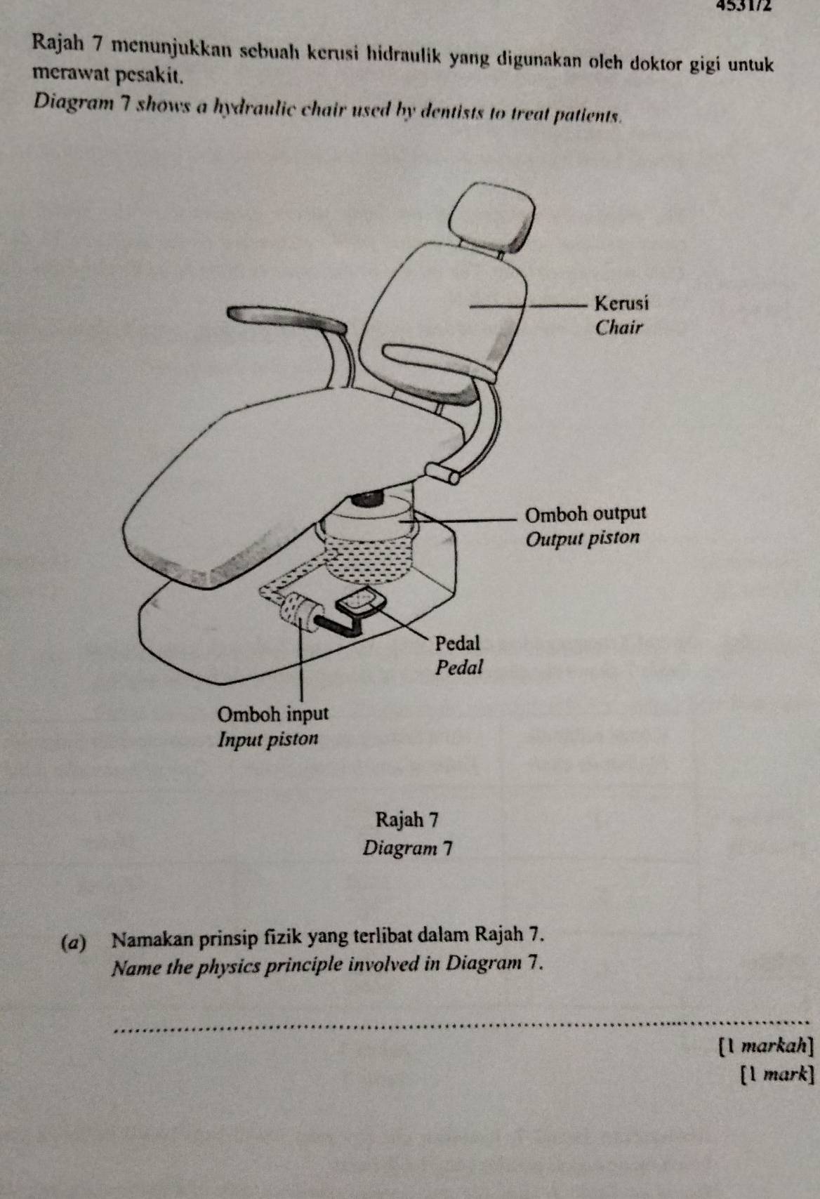 4531/2 
Rajah 7 menunjukkan sebuah kerusi hidraulik yang digunakan olch doktor gigi untuk 
merawat pesakit. 
Diagram 7 shows a hydraulic chair used by dentists to treat patients. 
Rajah 7 
Diagram 7 
(@) Namakan prinsip fizik yang terlibat dalam Rajah 7. 
Name the physics principle involved in Diagram 7. 
_ 
[1 markah] 
[1 mark]