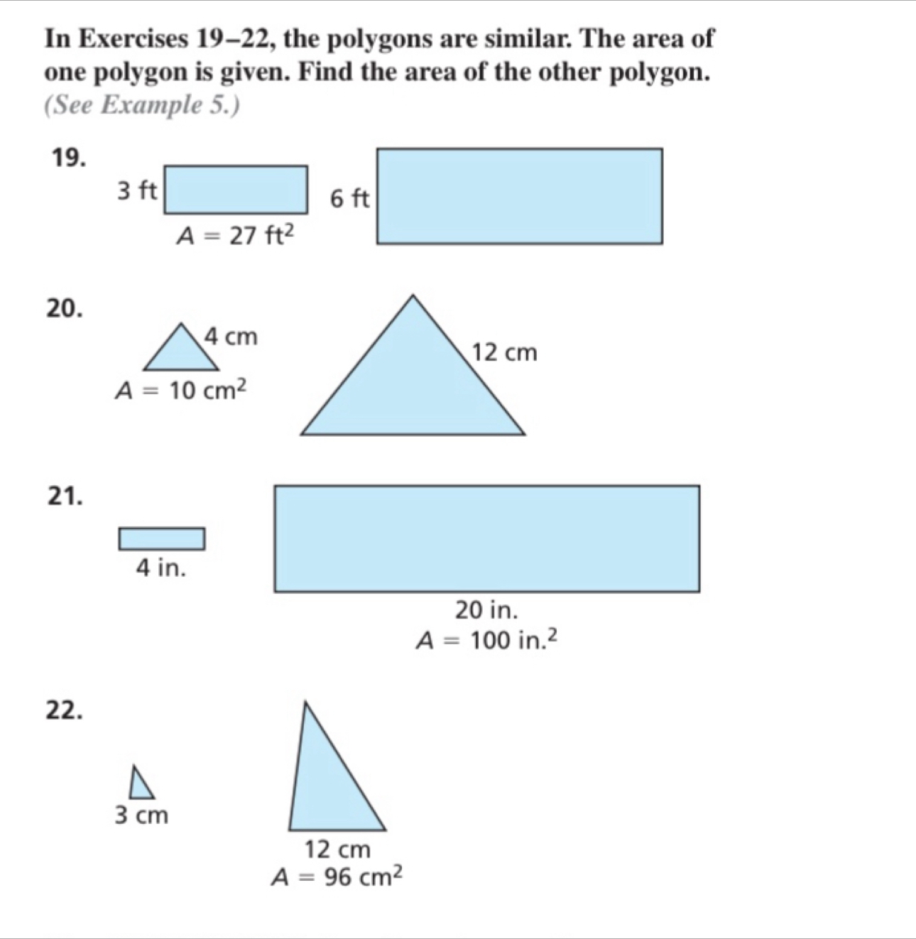 In Exercises 19-22, the polygons are similar. The area of
one polygon is given. Find the area of the other polygon.
(See Example 5.)
19.
20.
21.
4 in.
A=100in.^2
22.
3 cm
A=96cm^2