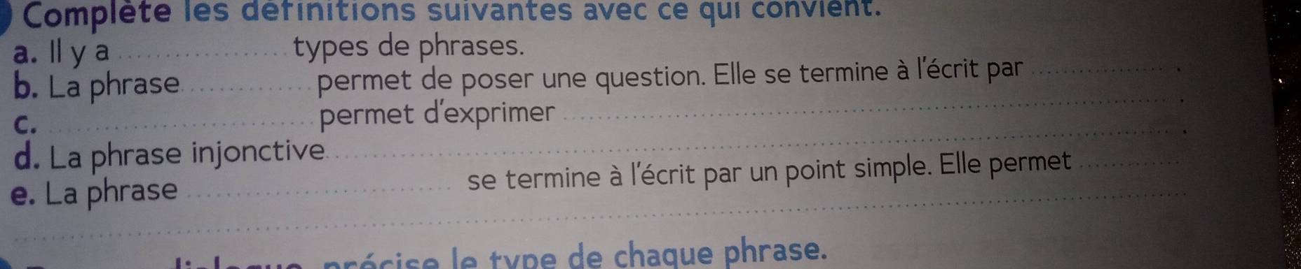 Complète les définitions suivantes avec ce qui convient. 
a. ly a _types de phrases. 
_ 
b. La phrase _permet de poser une question. Elle se termine à l'écrit par_ 
C. _permet d'exprimer 
d. La phrase injonctive 
_ 
_ 
__ 
e. La phrase ___se termine à l'écrit par un point simple. Elle permet 
c y p e chaque phrase.