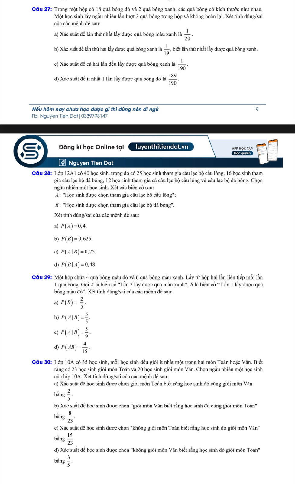 Trong một hộp có 18 quả bóng đỏ và 2 quả bóng xanh, các quả bóng có kích thước như nhau.
Một học sinh lấy ngẫu nhiên lần lượt 2 quả bóng trong hộp và không hoàn lại. Xét tính đúng/sai
của các mệnh đề sau:
a) Xác suất đề lần thứ nhất lấy được quả bóng màu xanh là  1/20 .
b) Xác suất đề lần thứ hai lấy được quả bóng xanh là  1/19  - , biết lần thứ nhất lấy được quả bóng xanh.
c) Xác suất để cả hai lần đều lấy được quả bóng xanh là  1/190 .
d) Xác suất đề ít nhất 1 lần lấy được quả bóng đỏ là  189/190 .
Nếu hôm nay chưa học được gì thì đừng nên đi ngủ 9
Fb: Nguyen Tien Dat|0339793147
Đăng kí học Online tại luyenthitiendat.vn APP HọC tậP
Độc quyển
f Nguyen Tien Dat
Câu 28: Lớp 12A1 có 40 học sinh, trong đó có 25 học sinh tham gia câu lạc bộ cầu lông, 16 học sinh tham
gia câu lạc bộ đá bóng, 12 học sinh tham gia cả câu lạc bộ cầu lông và câu lạc bộ đá bóng. Chọn
ngẫu nhiên một học sinh. Xét các biến cố sau:
A: "Học sinh được chọn tham gia câu lạc bộ cầu lông";
B: "Học sinh được chọn tham gia câu lạc bộ đá bóng".
Xét tính đúng/sai của các mệnh đề sau:
a) P(A)=0,4.
b) P(B)=0,625.
c) P(A|B)=0,75.
d) P(B|A)=0,48.
Câu 29: Một hộp chứa 4 quả bóng màu đỏ và 6 quả bóng màu xanh. Lấy từ hộp hai lần liên tiếp mỗi lần
1 quả bóng. Gọi A là biến cố “Lần 2 lấy được quả màu xanh”; B là biến cố “ Lần 1 lấy được quả
bóng màu do'' 1. Xét tính đúng/sai của các mệnh đề sau:
a) P(B)= 2/5 .
b) P(A|B)= 3/5 .
c) P(A|overline B)= 5/9 .
d) P(AB)= 4/15 .
Câu 30: Lớp 10A có 35 học sinh, mỗi học sinh đều giỏi ít nhất một trong hai môn Toán hoặc Văn. Biết
rằng có 23 học sinh giỏi môn Toán và 20 học sinh giỏi môn Văn. Chọn ngẫu nhiên một học sinh
của lớp 10A. Xét tính đúng/sai của các mệnh đề sau:
a) Xác suất để học sinh được chọn giỏi môn Toán biết rằng học sinh đó cũng giỏi môn Văn
bằng  2/5 ·
b) Xác suất để học sinh được chọn "giỏi môn Văn biết rằng học sinh đó cũng giỏi môn Toán"
bằng  8/23 .
c) Xác suất để học sinh được chọn "không giỏi môn Toán biết rằng học sinh đó giỏi môn Văn"
bằng  15/23 
d) Xác suất để học sinh được chọn "không giỏi môn Văn biết rằng học sinh đó giỏi môn Toán"
bằng  3/5 .