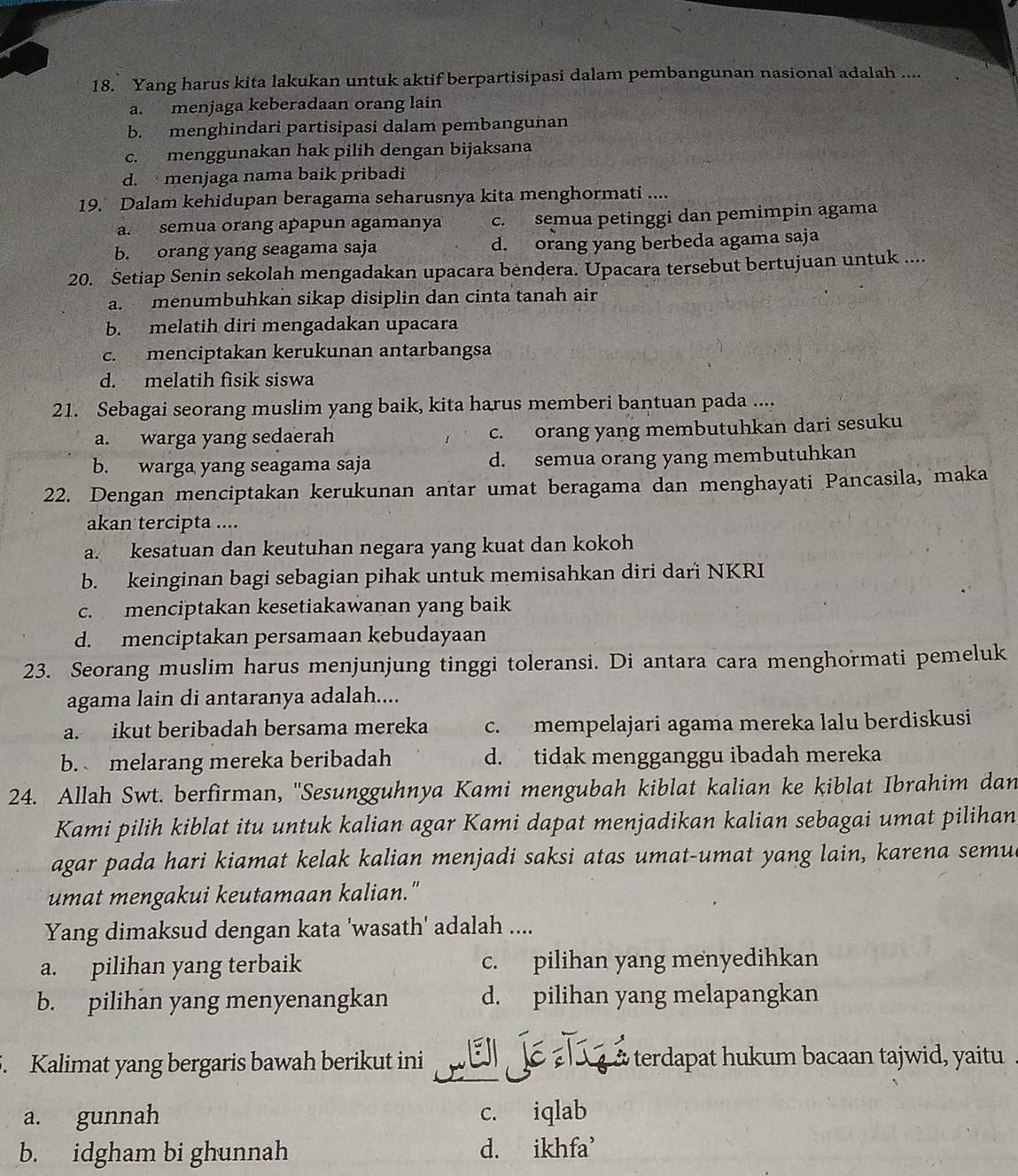 Yang harus kita lakukan untuk aktif berpartisipasi dalam pembangunan nasional adalah ....
a. menjaga keberadaan orang lain
b. menghindari partisipasi dalam pembangunan
c. menggunakan hak pilih dengan bijaksana
d.  menjaga nama baik pribadi
19. Dalam kehidupan beragama seharusnya kita menghormati ....
a. semua orang apapun agamanya c. semua petinggi dan pemimpin agama
b. orang yang seagama saja d. orang yang berbeda agama saja
20. Setiap Senin sekolah mengadakan upacara bendera. Upacara tersebut bertujuan untuk ....
a. menumbuhkan sikap disiplin dan cinta tanah air
b. melatih diri mengadakan upacara
c. menciptakan kerukunan antarbangsa
d. melatih fisik siswa
21. Sebagai seorang muslim yang baik, kita harus memberi bantuan pada ....
a. warga yang sedaerah c. orang yang membutuhkan dari sesuku
b. warga yang seagama saja d. semua orang yang membutuhkan
22. Dengan menciptakan kerukunan antar umat beragama dan menghayati Pancasila, maka
akan tercipta ....
a. kesatuan dan keutuhan negara yang kuat dan kokoh
b. keinginan bagi sebagian pihak untuk memisahkan diri dari NKRI
c. menciptakan kesetiakawanan yang baik
d. menciptakan persamaan kebudayaan
23. Seorang muslim harus menjunjung tinggi toleransi. Di antara cara menghormati pemeluk
agama lain di antaranya adalah....
a. ikut beribadah bersama mereka c. mempelajari agama mereka lalu berdiskusi
b.  melarang mereka beribadah d. tidak mengganggu ibadah mereka
24. Allah Swt. berfirman, ''Sesungguhnya Kami mengubah kiblat kalian ke kiblat Ibrahim dan
Kami pilih kiblat itu untuk kalian agar Kami dapat menjadikan kalian sebagai umat pilihan
agar pada hari kiamat kelak kalian menjadi saksi atas umat-umat yang lain, karena semu
umat mengakui keutamaan kalian."
Yang dimaksud dengan kata 'wasath' adalah ....
a. pilihan yang terbaik c. pilihan yang menyedihkan
b. pilihan yang menyenangkan d. pilihan yang melapangkan
5. Kalimat yang bergaris bawah berikut ini pElé   a terdapat hukum bacaan tajwid, yaitu
a. gunnah c. iqlab
b. idgham bi ghunnah d. ikhfa'