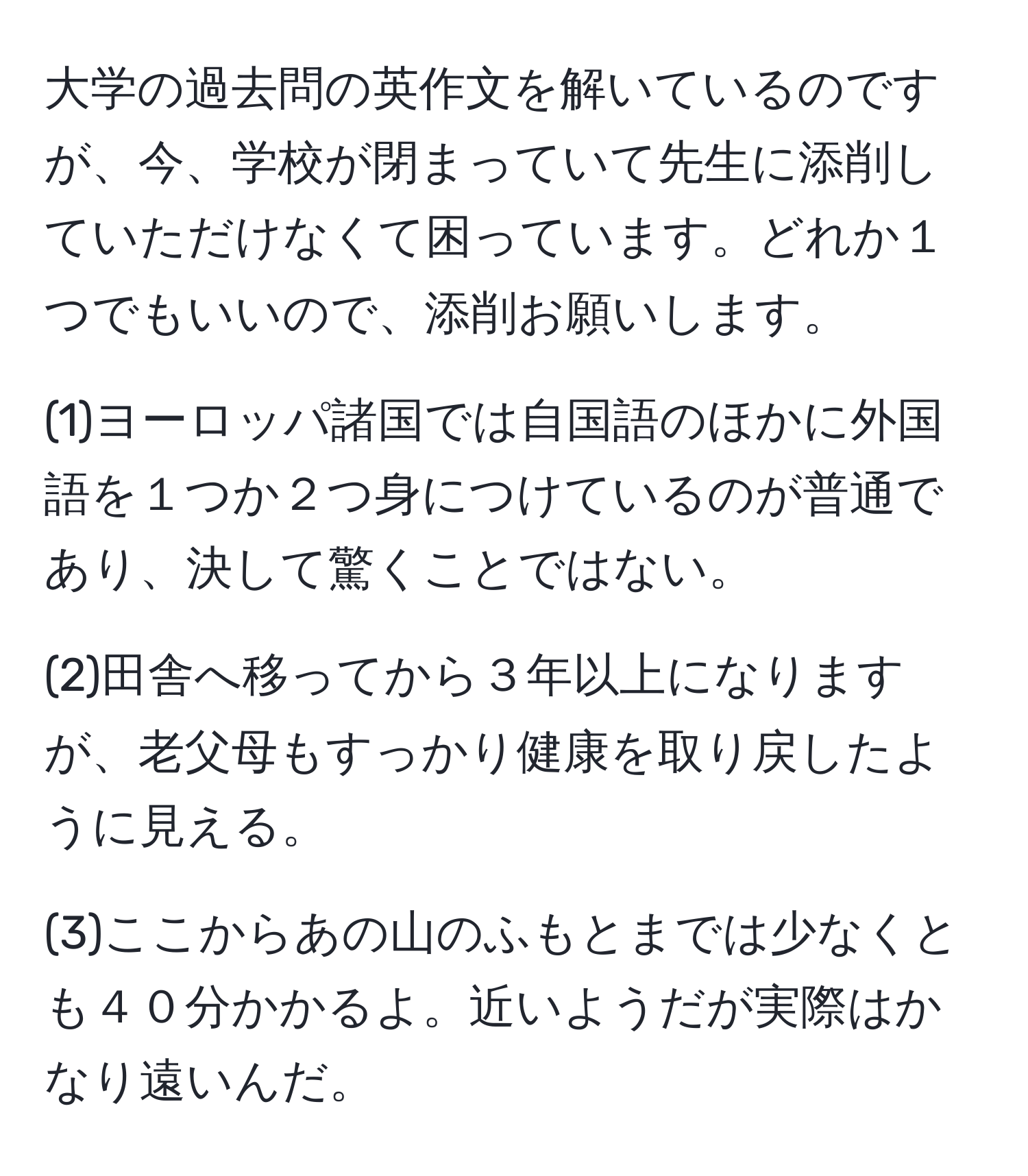 大学の過去問の英作文を解いているのですが、今、学校が閉まっていて先生に添削していただけなくて困っています。どれか１つでもいいので、添削お願いします。

(1)ヨーロッパ諸国では自国語のほかに外国語を１つか２つ身につけているのが普通であり、決して驚くことではない。 
  
(2)田舎へ移ってから３年以上になりますが、老父母もすっかり健康を取り戻したように見える。 
  
(3)ここからあの山のふもとまでは少なくとも４０分かかるよ。近いようだが実際はかなり遠いんだ。