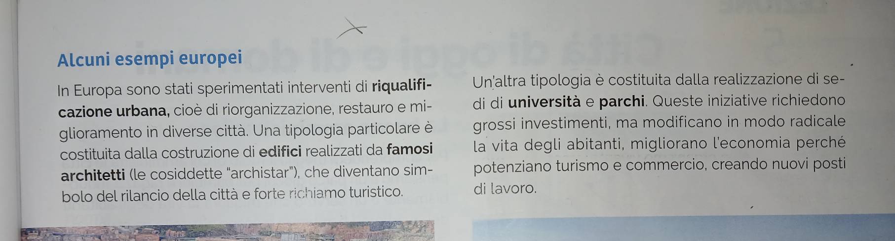 Alcuni esempi europei 
In Europa sono stati sperimentati interventi di riqualifi- Un altra tipologia è costituita dalla realizzazione di se- 
cazione urbana, cioè di riorganizzazione, restauro e mi- di di università e parchi. Queste iniziative richiedono 
glioramento in diverse città. Una tipologia particolare è grossi investimenti, ma modificano in modo radicale 
costituita dalla costruzione di edifici realizzati da famosi la vita degli abitanti, migliorano l'economia perché 
architetti (le cosiddette “archistar"), che diventano sim- potenziano turismo e commercio, creando nuovi posti 
bolo del rilancio della città e forte richiamo turistico. di lavoro.