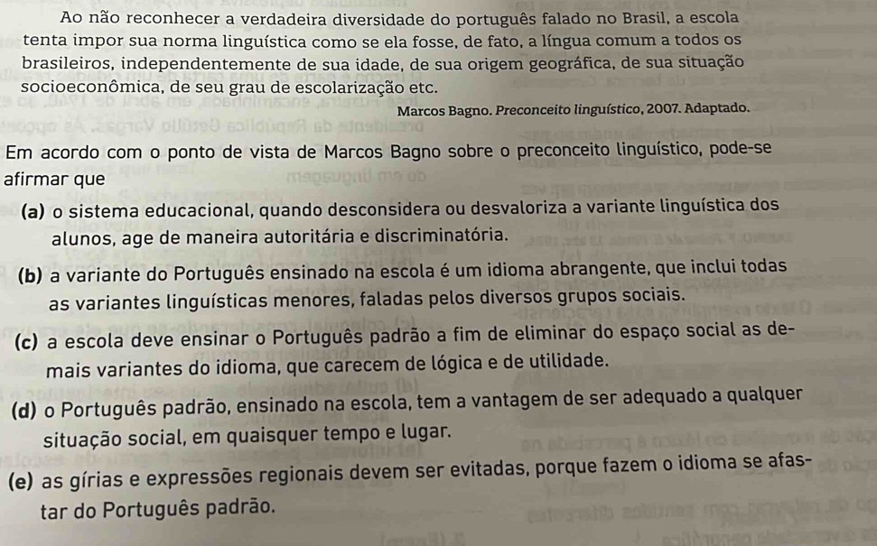 Ao não reconhecer a verdadeira diversidade do português falado no Brasil, a escola
tenta impor sua norma linguística como se ela fosse, de fato, a língua comum a todos os
brasileiros, independentemente de sua idade, de sua origem geográfica, de sua situação
socioeconômica, de seu grau de escolarização etc.
Marcos Bagno. Preconceito linguístico, 2007. Adaptado.
Em acordo com o ponto de vista de Marcos Bagno sobre o preconceito linguístico, pode-se
afirmar que
(a) o sistema educacional, quando desconsidera ou desvaloriza a variante linguística dos
alunos, age de maneira autoritária e discriminatória.
(b) a variante do Português ensinado na escola é um idioma abrangente, que inclui todas
as variantes linguísticas menores, faladas pelos diversos grupos sociais.
(c) a escola deve ensinar o Português padrão a fim de eliminar do espaço social as de-
mais variantes do idioma, que carecem de lógica e de utilidade.
(d) o Português padrão, ensinado na escola, tem a vantagem de ser adequado a qualquer
situação social, em quaisquer tempo e lugar.
(e) as gírias e expressões regionais devem ser evitadas, porque fazem o idioma se afas-
tar do Português padrão.