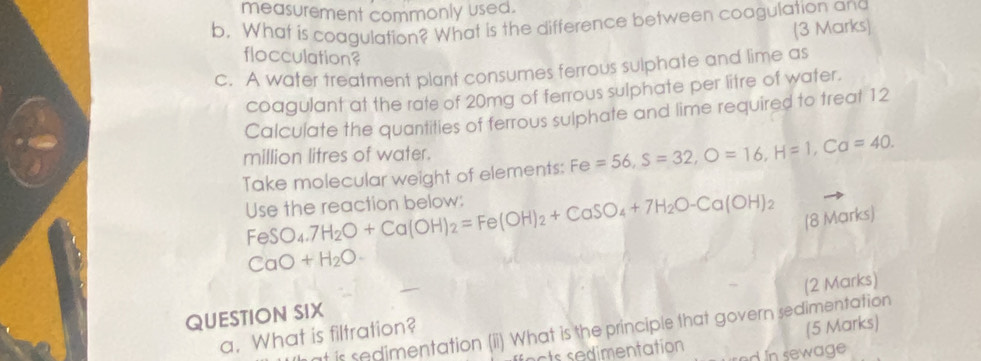 measurement commonly used. 
b. What is coagulation? What is the difference between coagulation and (3 Marks) 
flocculation? 
c. A water treatment plant consumes ferrous sulphate and lime as 
coagulant at the rate of 20mg of ferrous sulphate per litre of water. 
Calculate the quantities of ferrous sulphate and lime required to treat 12
million litres of water. 
Take molecular weight of elements: Fe=56, S=32, O=16, H=1, Ca=40. 
Use the reaction below: FeSO_4. 7H_2O+Ca(OH)_2=Fe(OH)_2+CaSO_4+7H_2O-Ca(OH)_2 (8 Marks)
CaO+H_2O
(2 Marks) 
QUESTION SIX 
t is sedimentation (ii) What is the principle that govern sedimentation 
a. What is filtration? 
(5 Marks) 
t d mentation d In sewage