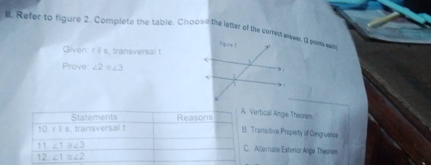 ll. Refer to figure 2. Complete the table. Choose the letter of the correct answer. (2 points each
Given: rparallel s , transversal t
Prove: ∠ 2≌ ∠ 3
Vertical Angie Theorem
Transitive Property of Congruence
Alternate Exterior Angle Theorem