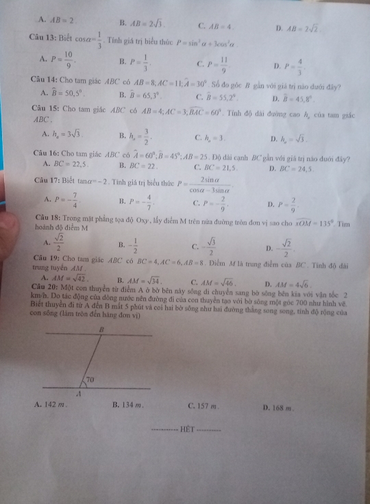 A. AB=2. B. AB=2sqrt(3). C. AB=4. D. AB=2sqrt(2)
Câu 13: Biết cos alpha = 1/3 . Tính giá trị biểu thức P=sin^2alpha +3cos^2alpha .
A. P= 10/9 . B. P= 1/3 . C. P= 11/9  D. P= 4/3 .
Câu 14: Cho tam giác ABC có AB=8;AC=11;widehat A=30° Số đo gòc B gần với giá trị não dưới đây?
A. widehat B=50,5°. B. hat B=65,3°. C. widehat B=55,2°. D. overline B=45,8°.
Câu 15: Cho tam giác ABC có AB=4;AC=3;widehat BAC=60°. Tính độ dài đường caoh , của tam giác
ABC .
A. h_a=3sqrt(3). B. h_a= 3/2 . C. h_2=3. D. h_2=sqrt(3).
Câu 16: Cho tam giác ABC có widehat A=60°;widehat B=45°;AB=25. Độ dài cạnh BC gần với giá trị não dưới đây?
A. BC=22,5. B. BC=22. C. BC=21,5. D. BC=24,5
Câu
17 *: Biết tan alpha =-2. Tính giá trị biểu thức P= 2sin alpha /cos alpha -3sin alpha  .
A. P=- 7/4 . B, P=- 4/7 . C. P=- 2/9 . D. P= 2/9 ·
Câu 18: Trong mặt phẳng tọa độ Oxy, lầy điểm M trên nửa đường tròn đơn vị sao cho widehat xOM=135°
hoành độ điểm M . Tim
A.  sqrt(2)/2  B. - 1/2  C. - sqrt(3)/2  D. - sqrt(2)/2 .
Câu 19: Cho tam giác ABC có BC=4,AC=6,AB=8. Điểm M là trung điểm của BC . Tính độ dãi
trung tuyến AM
A. AM=sqrt(42). B. AM=sqrt(34). C. AM=sqrt(46). D, AM=4sqrt(6).
Câu 20: Một con thuyển từ điểm A ở bờ bên này sông di chuyển sang bờ sông bên kia với vận tốc 2
km/h. Do tác động của dòng nước nên đường đi của con thuyền tạo với bờ sông một góc 700 như hình vẽ.
Biết thuyển đi từ A đến B mắt 5 phút và coi hai bờ sông như hai đường thắng song song, tính độ rộng của
con sống (lâm tròn đến hàng đơn vị)
A. 142 m B. 134 m . C. 157 m . D. 168 m
_
HÊt_