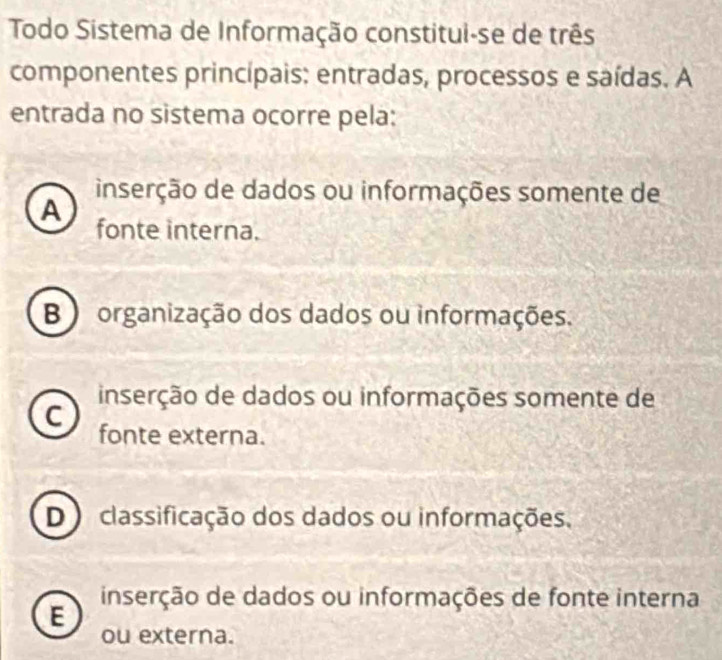 Todo Sistema de Informação constitui-se de três
componentes princípais: entradas, processos e saídas. A
entrada no sistema ocorre pela:
inserção de dados ou informações somente de
A
fonte interna.
B ) organização dos dados ou informações.
inserção de dados ou informações somente de
C
fonte externa.
D) classificação dos dados ou informações.
inserção de dados ou informações de fonte interna
E
ou externa.