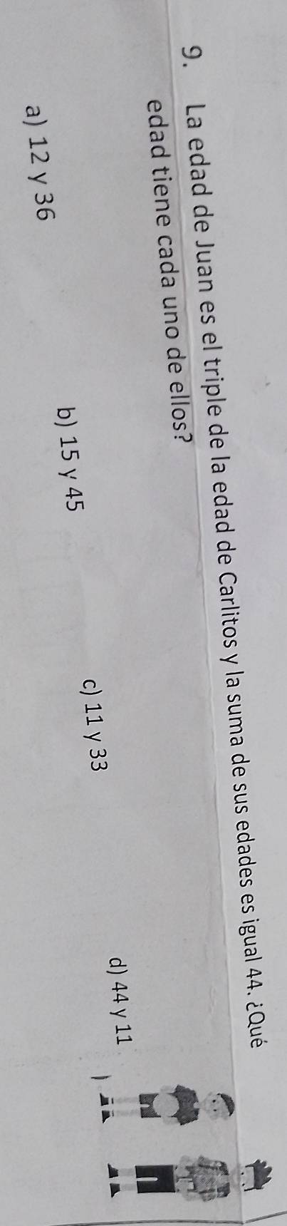 La edad de Juan es el triple de la edad de Carlitos y la suma de sus edades es igual 44. ¿Qué
edad tiene cada uno de ellos?
d) 44 y 11
b) 15γ 45 c) 11 y 33
a) 12 γ 36