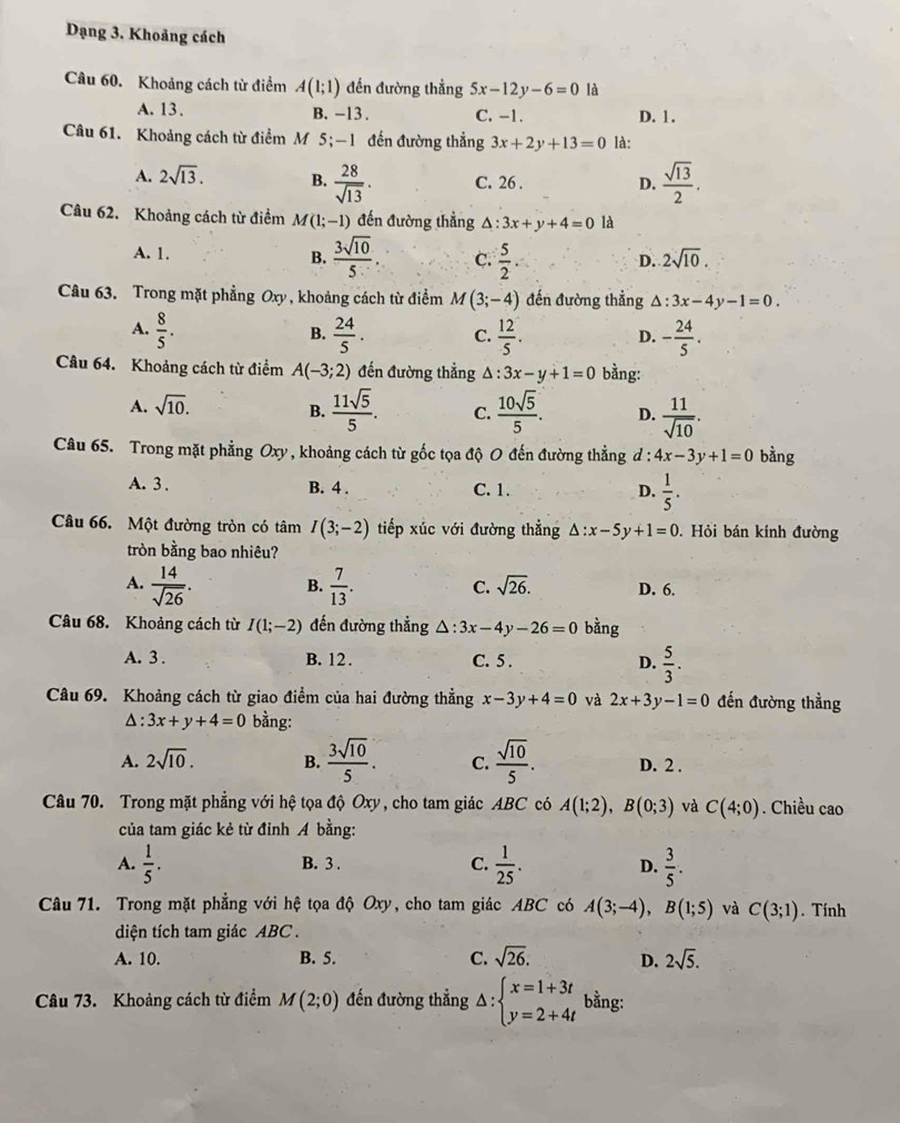 Dạng 3. Khoảng cách
Câu 60. Khoảng cách từ điểm A(1;1) đến đường thẳng 5x-12y-6=0 là
A. 13 . B. -13 . C. -1. D. 1.
Câu 61. Khoảng cách từ điểm M 5; -1 đến đường thẳng 3x+2y+13=0 là:
A. 2sqrt(13). B.  28/sqrt(13) . C. 26 . D.  sqrt(13)/2 .
Câu 62. Khoảng cách từ điểm M(1;-1) đến đường thẳng △ : 3x+y+4=0 là
A. 1. B.  3sqrt(10)/5  C.  5/2 
D. 2sqrt(10).
Câu 63. Trong mặt phẳng Oxy , khoảng cách từ điểm M(3;-4) đến đường thẳng △ :3x-4y-1=0.
A.  8/5 .  24/5 . C.  12/5 . D. - 24/5 .
B.
Câu 64. Khoảng cách từ điểm A(-3;2) đến đường thẳng △ :3x-y+1=0 bằng:
A. sqrt(10).
B.  11sqrt(5)/5 . C.  10sqrt(5)/5 . D.  11/sqrt(10) .
Câu 65. Trong mặt phẳng Oxy , khoảng cách từ gốc tọa độ O đến đường thẳng d : 4x-3y+1=0 bằng
A. 3 . B. 4 . C. 1. D.  1/5 .
Câu 66. Một đường tròn có tâm I(3;-2) tiếp xúc với đường thẳng △ :x-5 +1=0.  Hỏi bán kính đường
tròn bằng bao nhiêu?
A.  14/sqrt(26) . B.  7/13 . C. sqrt(26). D. 6.
Câu 68. Khoảng cách từ I(1;-2) đến đường thẳng △ :3x-4y-26=0 bằng
A. 3 . B. 12 . C. 5 . D.  5/3 .
Câu 69. Khoảng cách từ giao điểm của hai đường thẳng x-3y+4=0 và 2x+3y-1=0 đến đường thẳng
△ :3x+y+4=0 bằng:
A. 2sqrt(10). B.  3sqrt(10)/5 . C.  sqrt(10)/5 . D. 2 .
Câu 70. Trong mặt phẳng với hệ tọa độ Oxy, cho tam giác ABC có A(1;2),B(0;3) và C(4;0). Chiều cao
của tam giác kẻ từ đỉnh Á bằng:
A.  1/5 . B. 3 . C.  1/25 . D.  3/5 .
Câu 71. Trong mặt phẳng với hệ tọa độ Oxy, cho tam giác ABC có A(3;-4),B(1;5) và C(3;1). Tính
diện tích tam giác ABC .
A. 10. B. 5. C. sqrt(26). D. 2sqrt(5).
Câu 73. Khoảng cách từ điểm M(2;0) đến đường thẳng △ :beginarrayl x=1+3t y=2+4tendarray. bằng: