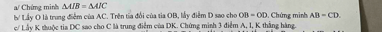 a/ Chứng minh △ AIB=△ AIC
b/ Lấy O là trung điểm của AC. Trên tia đối của tia OB, lấy điểm D sao cho OB=OD. Chứng minh AB=CD. 
c/ Lấy K thuộc tia DC sao cho C là trung điểm của DK. Chứng minh 3 điểm A, I, K thẳng hàng.