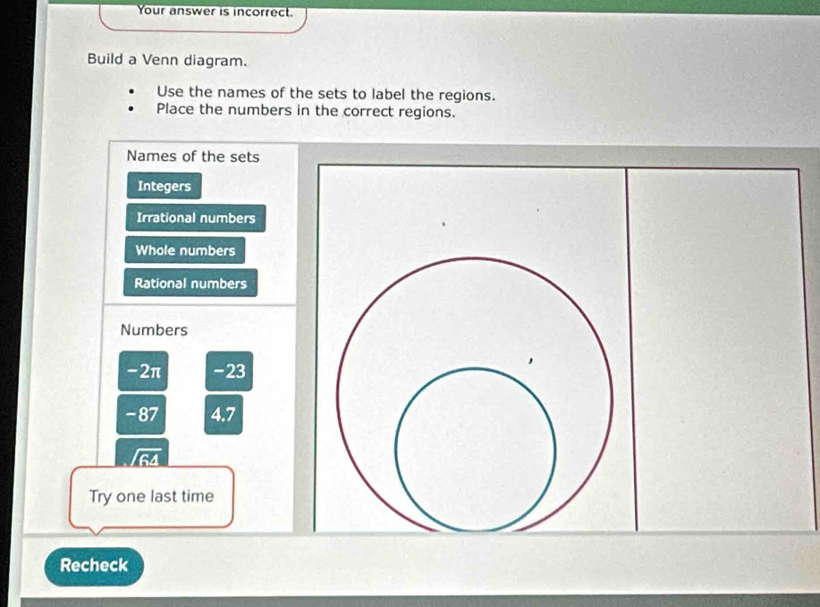 Your answer is incorrect. 
Build a Venn diagram. 
Use the names of the sets to label the regions. 
Place the numbers in the correct regions. 
Names of the sets 
Integers 
Irrational numbers 
Whole numbers 
Rational numbers 
Numbers
-2π -23
-87 4.7
/64
Try one last time 
Recheck