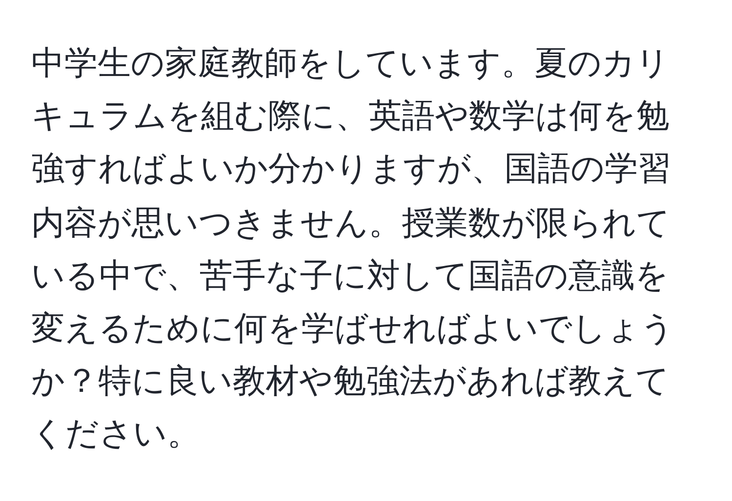 中学生の家庭教師をしています。夏のカリキュラムを組む際に、英語や数学は何を勉強すればよいか分かりますが、国語の学習内容が思いつきません。授業数が限られている中で、苦手な子に対して国語の意識を変えるために何を学ばせればよいでしょうか？特に良い教材や勉強法があれば教えてください。