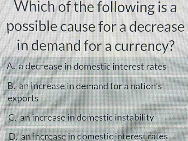 Which of the following is a
possible cause for a decrease
in demand for a currency?
A. a decrease in domestic interest rates
B. an increase in demand for a nation's
exports
C. an increase in domestic instability
D. an increase in domestic interest rates