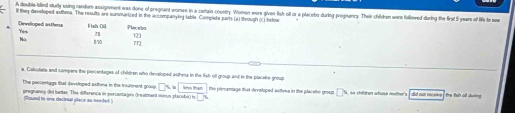 A double-blind study using random assignment was done of pregnant women in a certain country. Women were given fish oil or a placebo during pregnancy. Their children were followed during the first 5 years of life to see 
if they developed asthma. The results are summarized in the accompanying table. Complete parts (a) through (c) below 
Developed asthma Fish Oil Placebo 
Yes
78 123
No
810 772
a, Calculate and compare the percentages of children who developed asthma in the fish oil group and in the placebo group 
The percentage that developed asthma in the treatment group □ % 5 less than the percentage that developed asthma in the placebo group, □ ^(□ )° so children whose mother's , did not receive , the fish oll during 
pregnancy did better. The difference in percentages (treatment minus placebo) is □ %
(Round to one decimal place as needed )