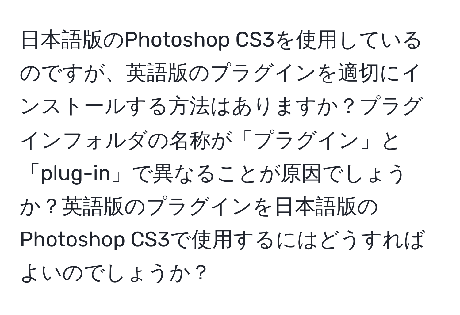 日本語版のPhotoshop CS3を使用しているのですが、英語版のプラグインを適切にインストールする方法はありますか？プラグインフォルダの名称が「プラグイン」と「plug-in」で異なることが原因でしょうか？英語版のプラグインを日本語版のPhotoshop CS3で使用するにはどうすればよいのでしょうか？