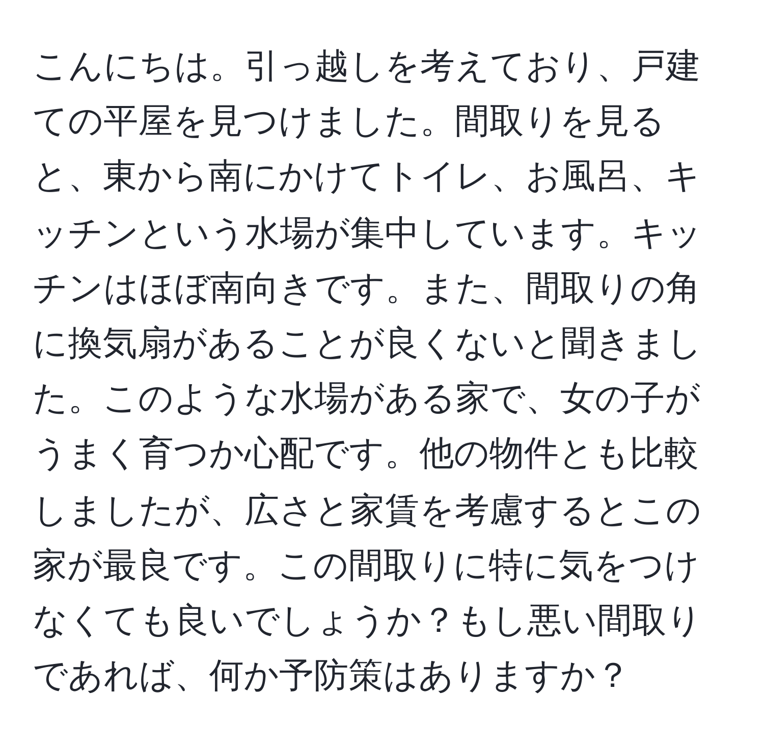 こんにちは。引っ越しを考えており、戸建ての平屋を見つけました。間取りを見ると、東から南にかけてトイレ、お風呂、キッチンという水場が集中しています。キッチンはほぼ南向きです。また、間取りの角に換気扇があることが良くないと聞きました。このような水場がある家で、女の子がうまく育つか心配です。他の物件とも比較しましたが、広さと家賃を考慮するとこの家が最良です。この間取りに特に気をつけなくても良いでしょうか？もし悪い間取りであれば、何か予防策はありますか？