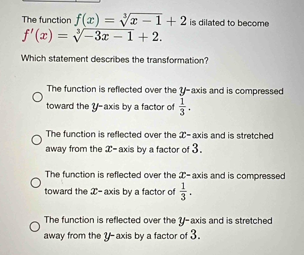 The function f(x)=sqrt[3](x-1)+2 is dilated to become
f'(x)=sqrt[3](-3x-1)+2. 
Which statement describes the transformation?
The function is reflected over the Y-axis and is compressed
toward the Y-axis by a factor of  1/3 .
The function is reflected over the X-axis and is stretched
away from the X - axis by a factor of 3.
The function is reflected over the X-axis and is compressed
toward the X-axis by a factor of  1/3 .
The function is reflected over the Y-axis and is stretched
away from the y-axis by a factor of 3.