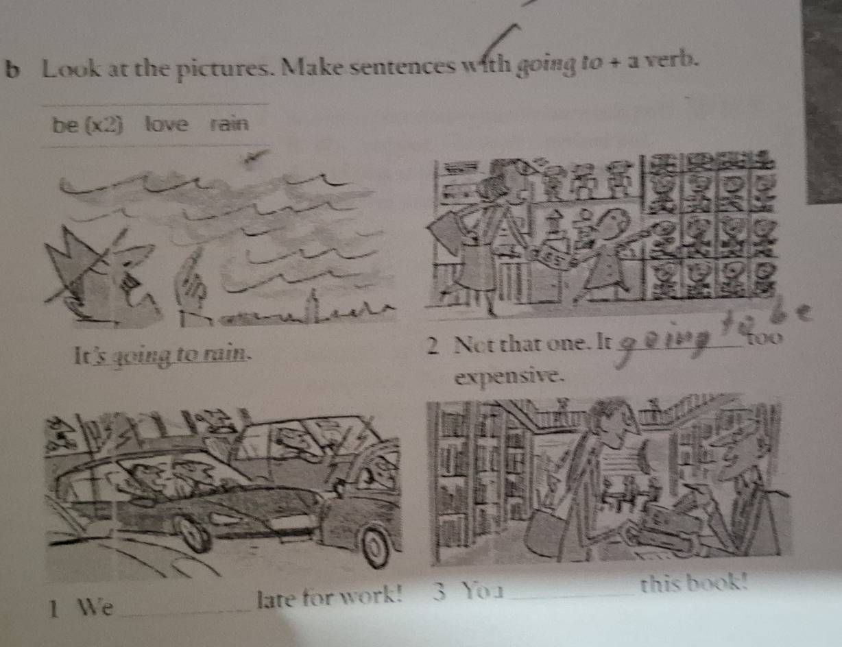 Look at the pictures. Make sentences with going to + a verb. 
be (x2) love rain 
It's going to rain. 2 Not that one. It_ 
too 
xpensive. 
1 We _late for work! 3 Yo u_ this book!