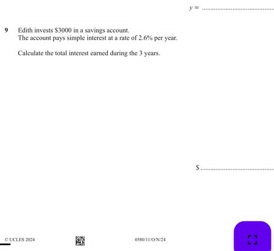 y= _ 
9 Edith invests $3000 in a savings account. 
The account pays simple interest at a rate of 2.6% per year. 
Calculate the total interest earned during the 3 years. 
_ $
© UCLES 2024 0580/11/O/N/24