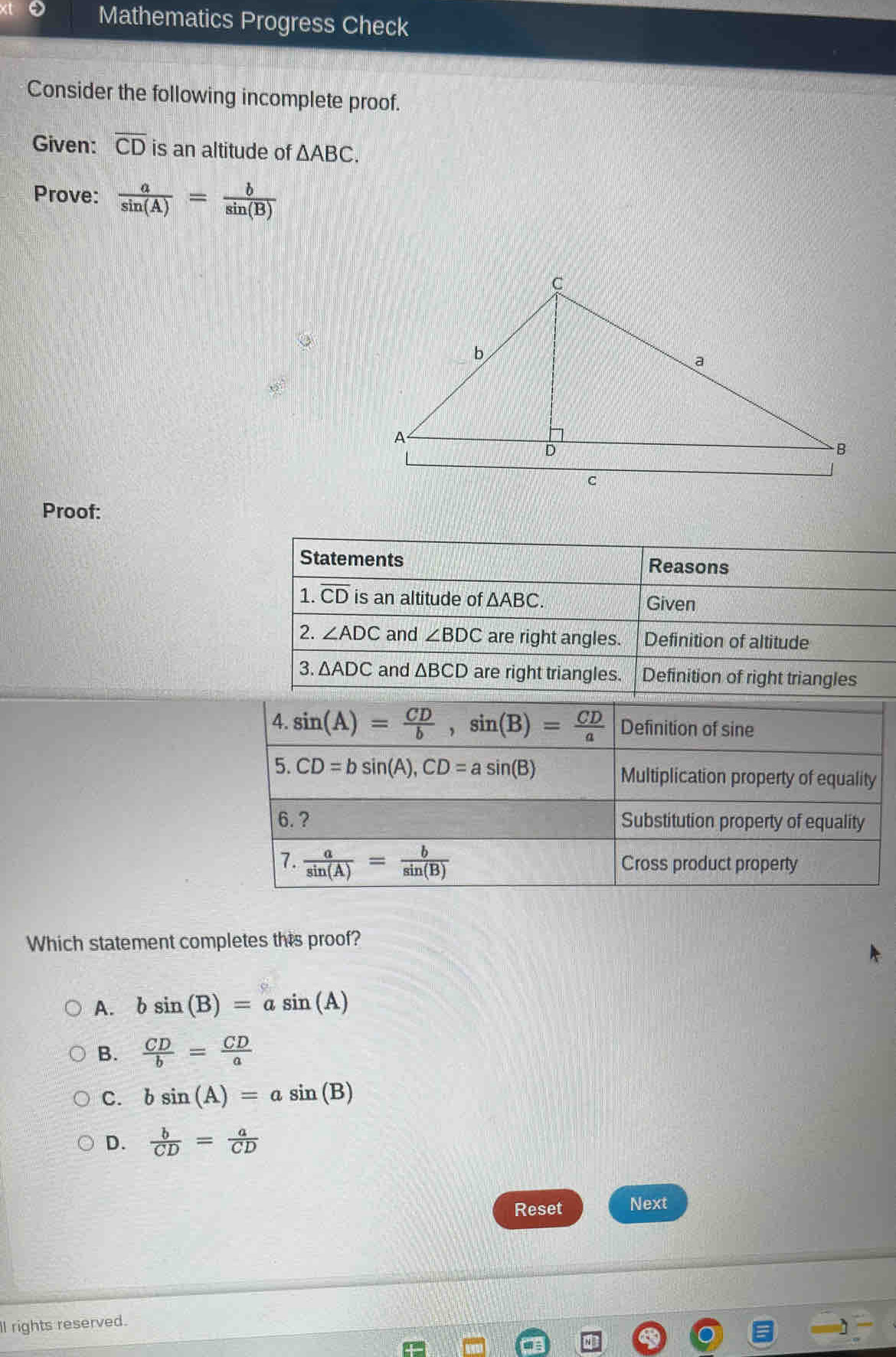 Mathematics Progress Check
Consider the following incomplete proof.
Given: overline CD is an altitude of △ ABC.
Prove:  a/sin (A) = b/sin (B) 
Proof:
Statements Reasons
1. overline CD is an altitude of △ ABC. Given
2. ∠ ADC and ∠ BDC are right angles. Definition of altitude
3. △ ADC and △ BCD are right triangles. Definition of right triangles
Which statement completes this proof?
A. bsin (B)=asin (A)
B.  CD/b = CD/a 
C. bsin (A)=asin (B)
D.  b/CD = a/CD 
Reset Next
ll rights reserved.