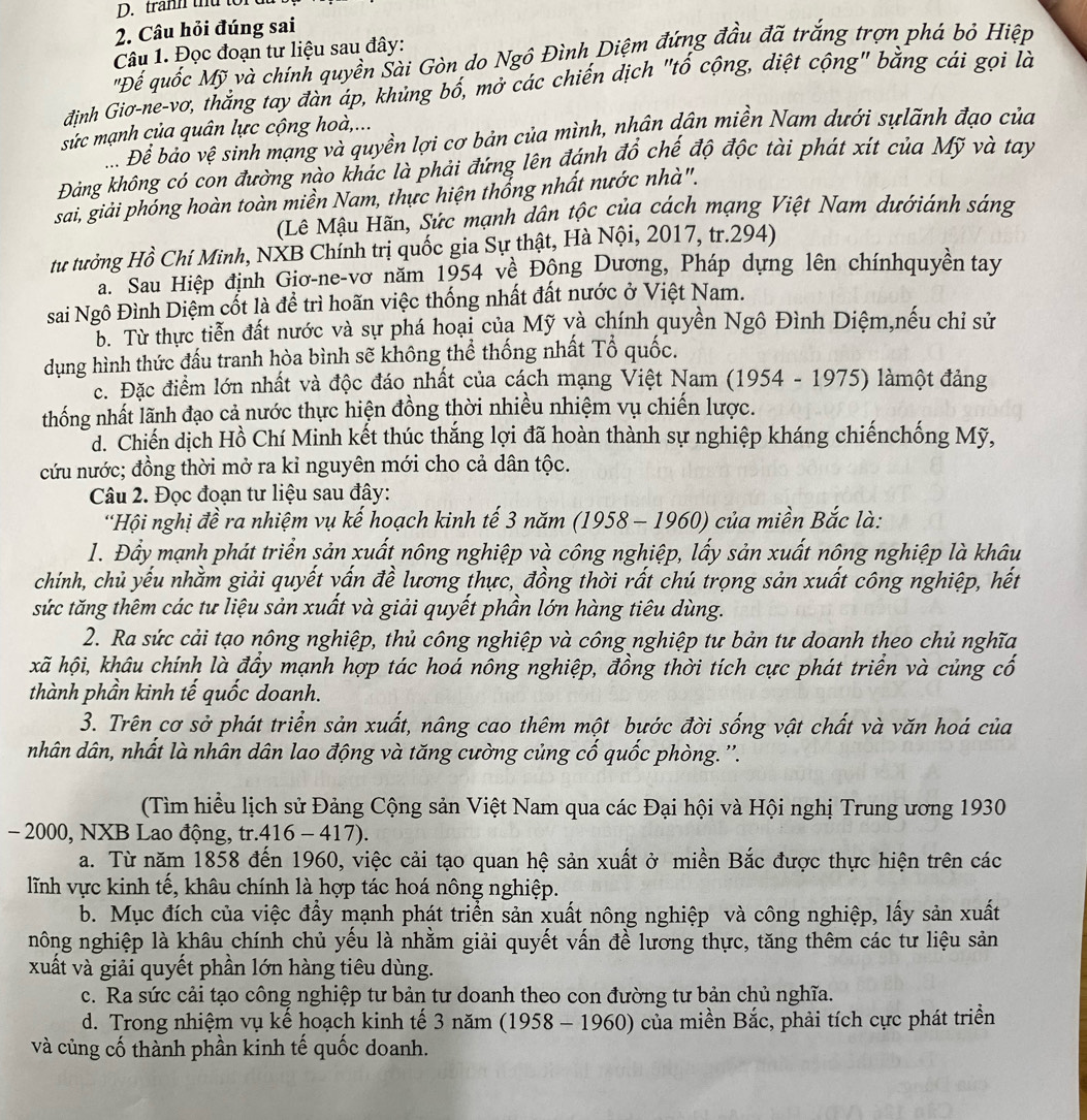 tranh thứ to
2. Câu hỏi đúng sai
Câu 1. Đọc đoạn tư liệu sau đây:
"Để quốc Mỹ và chính quyền Šài Gòn do Ngô Đình Diệm đứng đầu đã trắng trợn phá bỏ Hiệp
định Giơ-ne-vơ, thắng tay đàn áp, khủng bố, mở các chiến dịch "tố cộng, diệt cộng" bằng cái gọi là
sức mạnh của quân lực cộng hoà,...
Đ. Để bảo vệ sinh mạng và quyền lợi cơ bản của mình, nhân dân miền Nam dưới sựlãnh đạo của
Đảng không có con đường nào khác là phải đứng lên đánh đổ chế độ độc tài phát xít của Mỹ và tay
sai, giải phóng hoàn toàn miền Nam, thực hiện thống nhất nước nhà".
(Lê Mậu Hãn, Sức mạnh dân tộc của cách mạng Việt Nam dướiánh sáng
tư tưởng Hồ Chí Minh, NXB Chính trị quốc gia Sự thật, Hà Nội, 2017, tr.294)
a. Sau Hiệp định Giơ-ne-vơ năm 1954 về Động Dương, Pháp dựng lên chínhquyên tay
sai Ngô Đình Diệm cốt là để trì hoãn việc thống nhất đất nước ở Việt Nam.
b. Từ thực tiễn đất nước và sự phá hoại của Mỹ và chính quyền Ngô Đình Diệm,nếu chỉ sử
dụng hình thức đấu tranh hòa bình sẽ không thể thống nhất Tổ quốc.
c. Đặc điểm lớn nhất và độc đáo nhất của cách mạng Việt Nam (1954 - 1975) làmột đảng
thống nhất lãnh đạo cả nước thực hiện đồng thời nhiều nhiệm vụ chiến lược.
d. Chiến dịch Hồ Chí Minh kết thúc thắng lợi đã hoàn thành sự nghiệp kháng chiếnchống Mỹ,
cứu nước; đồng thời mở ra kỉ nguyên mới cho cả dân tộc.
Câu 2. Đọc đoạn tư liệu sau đây:
Hội nghị đề ra nhiệm vụ kế hoạch kinh tế 3 năm (1958 - 1960) của miền Bắc là:
1. Đẩy mạnh phát triển sản xuất nông nghiệp và công nghiệp, lấy sản xuất nông nghiệp là khâu
chính, chủ yếu nhằm giải quyết vấn đề lương thực, đồng thời rất chú trọng sản xuất công nghiệp, hết
sức tăng thêm các tư liệu sản xuất và giải quyết phần lớn hàng tiêu dùng.
2. Ra sức cải tạo nông nghiệp, thủ công nghiệp và công nghiệp tư bản tư doanh theo chủ nghĩa
kxã hội, khâu chính là đầy mạnh hợp tác hoá nông nghiệp, đồng thời tích cực phát triển và củng cổ
thành phần kinh tế quốc doanh.
3. Trên cơ sở phát triển sản xuất, nâng cao thêm một bước đời sống vật chất và văn hoá của
nhân dân, nhất là nhân dân lao động và tăng cường củng cố quốc phòng. ''.
(Tìm hiểu lịch sử Đảng Cộng sản Việt Nam qua các Đại hội và Hội nghị Trung ương 1930
- 2000, NXB Lao động, tr.416 - 417).
a. Từ năm 1858 đến 1960, việc cải tạo quan hệ sản xuất ở miền Bắc được thực hiện trên các
lĩnh vực kinh tế, khâu chính là hợp tác hoá nông nghiệp.
b. Mục đích của việc đẩy mạnh phát triển sản xuất nông nghiệp và công nghiệp, lấy sản xuất
nông nghiệp là khâu chính chủ yếu là nhằm giải quyết vấn đề lương thực, tăng thêm các tư liệu sản
xuất và giải quyết phần lớn hàng tiêu dùng.
c. Ra sức cải tạo công nghiệp tư bản tư doanh theo con đường tư bản chủ nghĩa.
d. Trong nhiệm vụ kế hoạch kinh tế 3 năm (1958 - 1960) của miền Bắc, phải tích cực phát triển
và củng cố thành phần kinh tế quốc doanh.