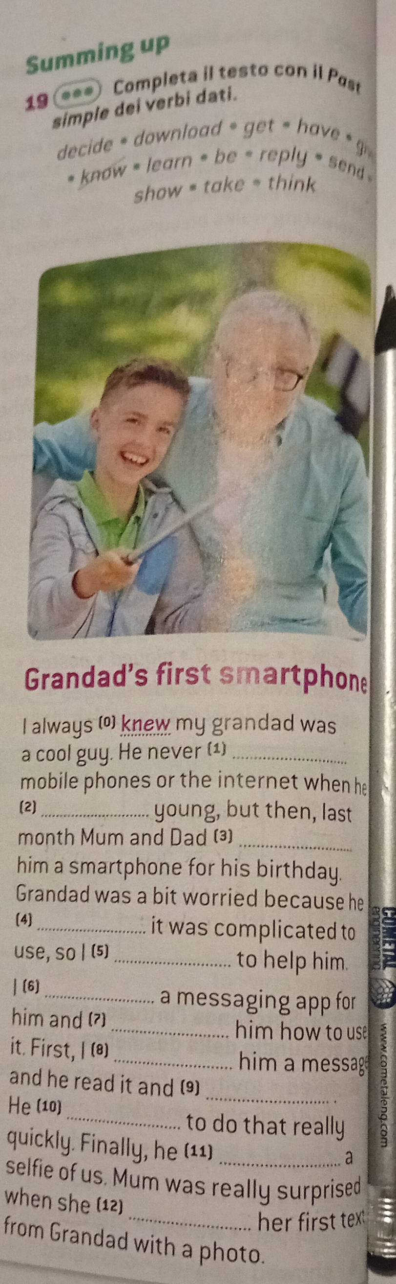 Summing up 
19 *** Completa il testo con il Past 
simple dei verbi dati. 
decide down load * get = have 
* know - learn * be - reply * send . 
show = take = think 
Grandad's first smartphone 
I always (o) knew my grandad was 
a cool guy. He never (1)_ 
mobile phones or the internet when he 
(2)_ young, but then, last 
_ 
month Mum and Dad (3) 
him a smartphone for his birthday. 
Grandad was a bit worried because he 
(4] it was complicated to 
use, so | (5)_ to help him. F 
| (6)_ 
a messaging app for 
him and (?) _him how to use 
it. First, I (8)_ him a messag 
_ 
and he read it and (9) 
He (10) 
_to do that really 
quickly. Finally, he (11) 
a 
selfie of us. Mum was really surprised 
when she (12) 
_her first tex t 
from Grandad with a photo.