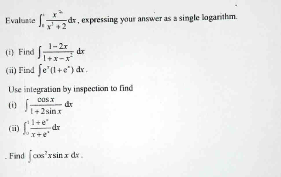 Evaluate ∈t _0^(1frac x^2)x^3+2dx , expressing your answer as a single logarithm. 
(i) Find ∈t  (1-2x)/1+x-x^2 dx
(ii) Find ∈t e^x(1+e^x)dx. 
Use integration by inspection to find 
(i) ∈t  cos x/1+2sin x dx
(ii) ∈t _0^(1frac 1+e^x)x+e^xdx. Find ∈t cos^2xsin xdx.