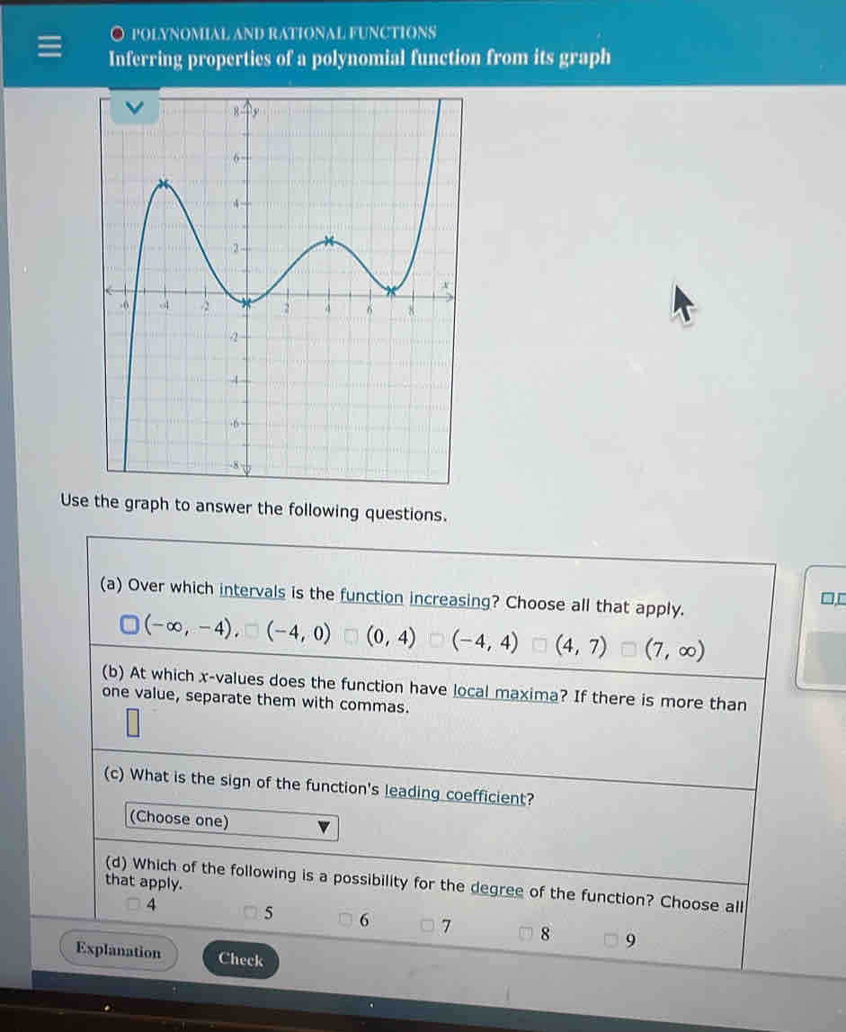 ○ POLYNOMIAL AND RATIONAL FUNCTIONS
Inferring properties of a polynomial function from its graph
Use the graph to answer the following questions.
(a) Over which intervals is the function increasing? Choose all that apply.

(-∈fty ,-4),□ (-4,0) (0,4) (-4,4) (4,7) (7,∈fty )
(b) At which x -values does the function have local maxima? If there is more than
one value, separate them with commas.
(c) What is the sign of the function's leading coefficient?
(Choose one)
that apply.
(d) Which of the following is a possibility for the degree of the function? Choose all
4
5 6 7 8 9
Explanation Check