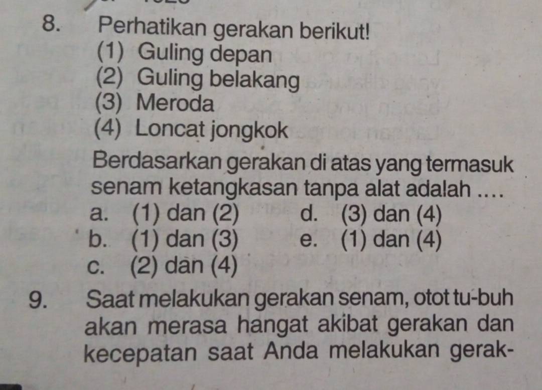 Perhatikan gerakan berikut!
(1) Guling depan
(2) Guling belakang
(3) Meroda
(4) Loncat jongkok
Berdasarkan gerakan di atas yang termasuk
senam ketangkasan tanpa alat adalah ...
a. (1) dan (2) d. (3) dan (4)
b. (1) dan (3) e. (1) dan (4)
c. (2) dan (4)
9. Saat melakukan gerakan senam, otot tu-buh
akan merasa hangat akibat gerakan dan
kecepatan saat Anda melakukan gerak-