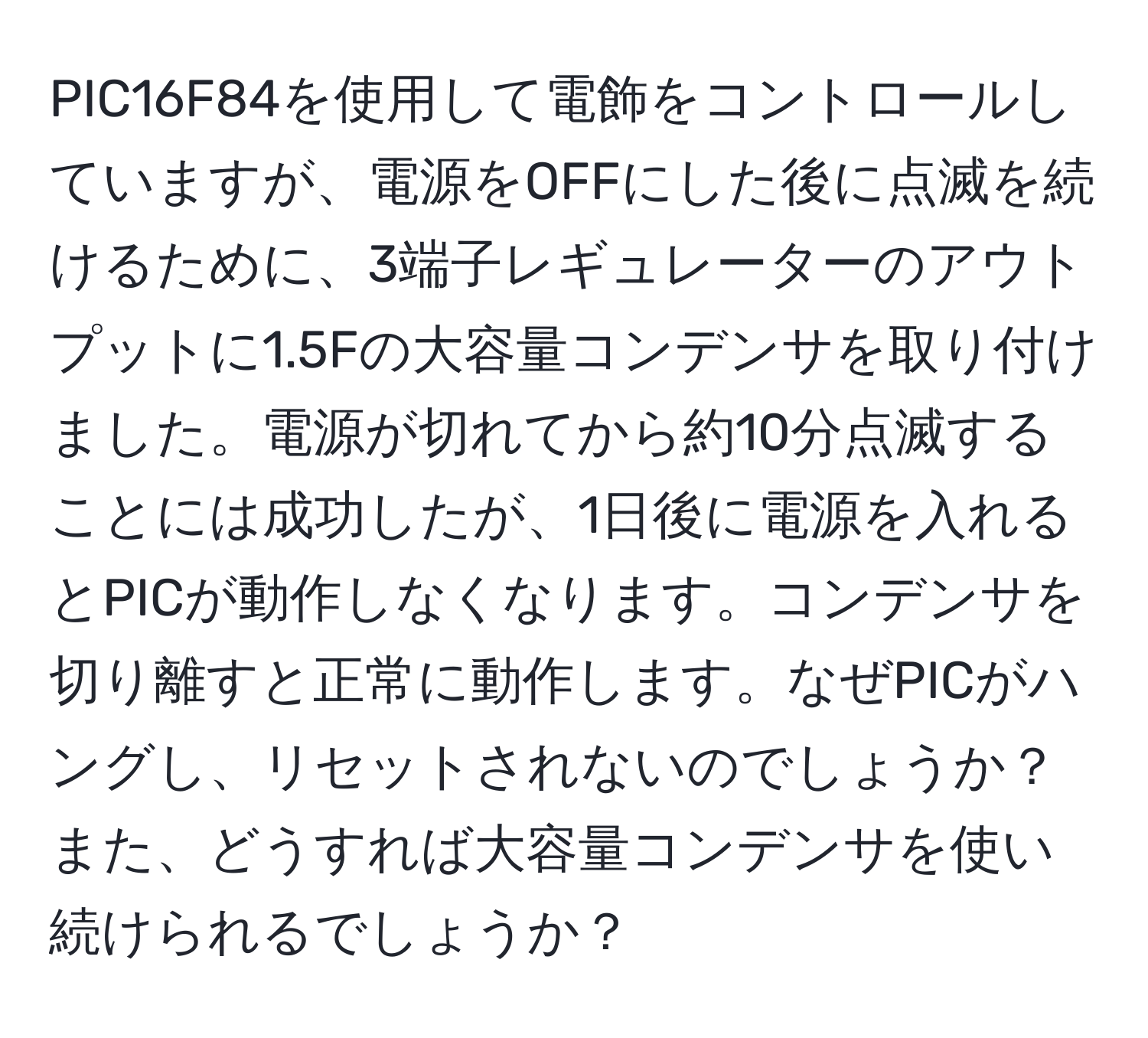 PIC16F84を使用して電飾をコントロールしていますが、電源をOFFにした後に点滅を続けるために、3端子レギュレーターのアウトプットに1.5Fの大容量コンデンサを取り付けました。電源が切れてから約10分点滅することには成功したが、1日後に電源を入れるとPICが動作しなくなります。コンデンサを切り離すと正常に動作します。なぜPICがハングし、リセットされないのでしょうか？また、どうすれば大容量コンデンサを使い続けられるでしょうか？