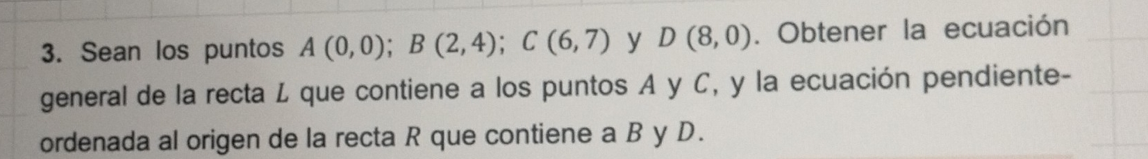 Sean los puntos A(0,0); B(2,4); C(6,7) y D(8,0). Obtener la ecuación 
general de la recta L que contiene a los puntos A y C, y la ecuación pendiente- 
ordenada al origen de la recta R que contiene a B y D.