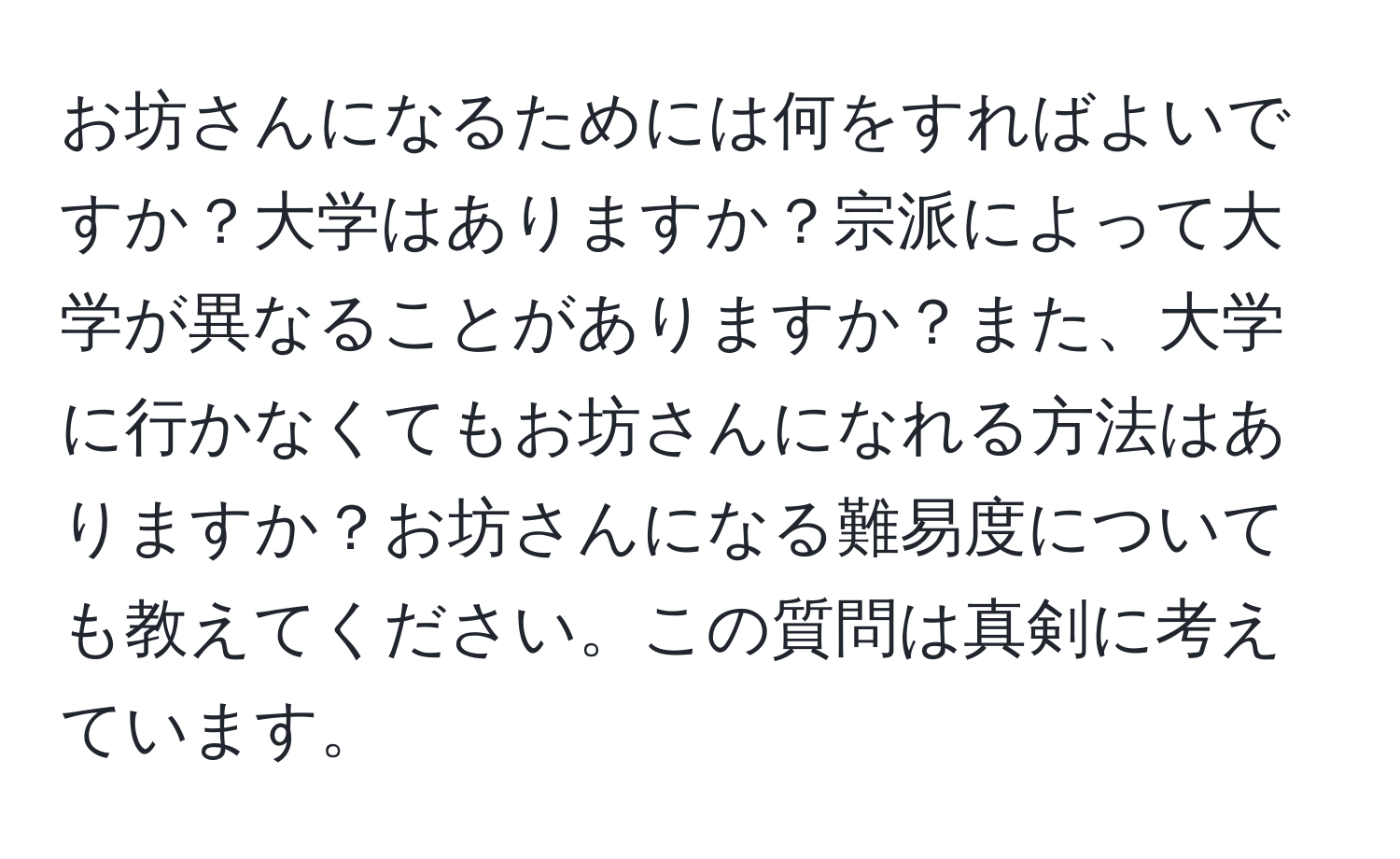 お坊さんになるためには何をすればよいですか？大学はありますか？宗派によって大学が異なることがありますか？また、大学に行かなくてもお坊さんになれる方法はありますか？お坊さんになる難易度についても教えてください。この質問は真剣に考えています。