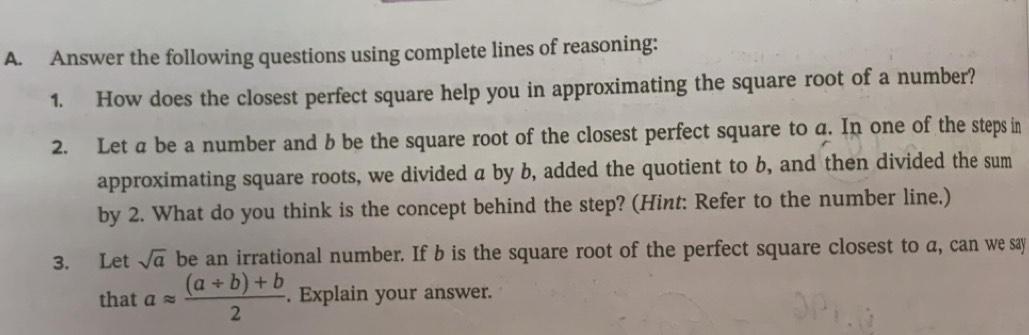 Answer the following questions using complete lines of reasoning: 
1. How does the closest perfect square help you in approximating the square root of a number? 
2. Let a be a number and b be the square root of the closest perfect square to q. In one of the steps in 
approximating square roots, we divided a by b, added the quotient to b, and then divided the sum 
by 2. What do you think is the concept behind the step? (Hint: Refer to the number line.) 
3. Let sqrt(a) be an irrational number. If b is the square root of the perfect square closest to a, can we say 
that aapprox  ((a/ b)+b)/2 . Explain your answer.