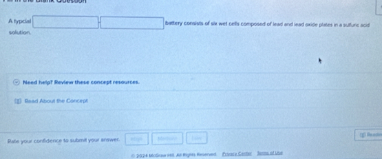 A typcial □  battery consists of six wet cells composed of lead and lead oxide plates in a suffuric acid 
solution. 
Need help? Review these concept resources. 
1 Read About the Concept 
Rate your confidence to submit your answer. Medoin L ow * Readin 
* 2024 McGraw Hil. All Rights Reserved. Privacy,Cecter Jesiss of Use